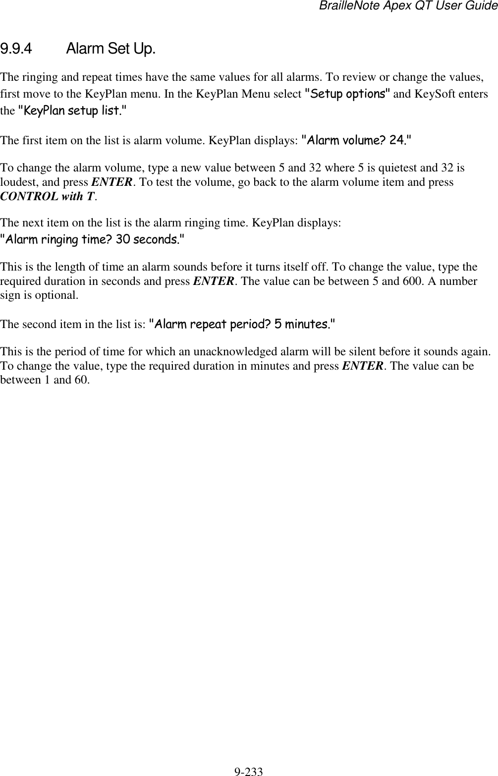 BrailleNote Apex QT User Guide  9-233   9.9.4  Alarm Set Up. The ringing and repeat times have the same values for all alarms. To review or change the values, first move to the KeyPlan menu. In the KeyPlan Menu select &quot;Setup options&quot; and KeySoft enters the &quot;KeyPlan setup list.&quot; The first item on the list is alarm volume. KeyPlan displays: &quot;Alarm volume? 24.&quot; To change the alarm volume, type a new value between 5 and 32 where 5 is quietest and 32 is loudest, and press ENTER. To test the volume, go back to the alarm volume item and press CONTROL with T. The next item on the list is the alarm ringing time. KeyPlan displays: &quot;Alarm ringing time? 30 seconds.&quot; This is the length of time an alarm sounds before it turns itself off. To change the value, type the required duration in seconds and press ENTER. The value can be between 5 and 600. A number sign is optional. The second item in the list is: &quot;Alarm repeat period? 5 minutes.&quot; This is the period of time for which an unacknowledged alarm will be silent before it sounds again. To change the value, type the required duration in minutes and press ENTER. The value can be between 1 and 60.   