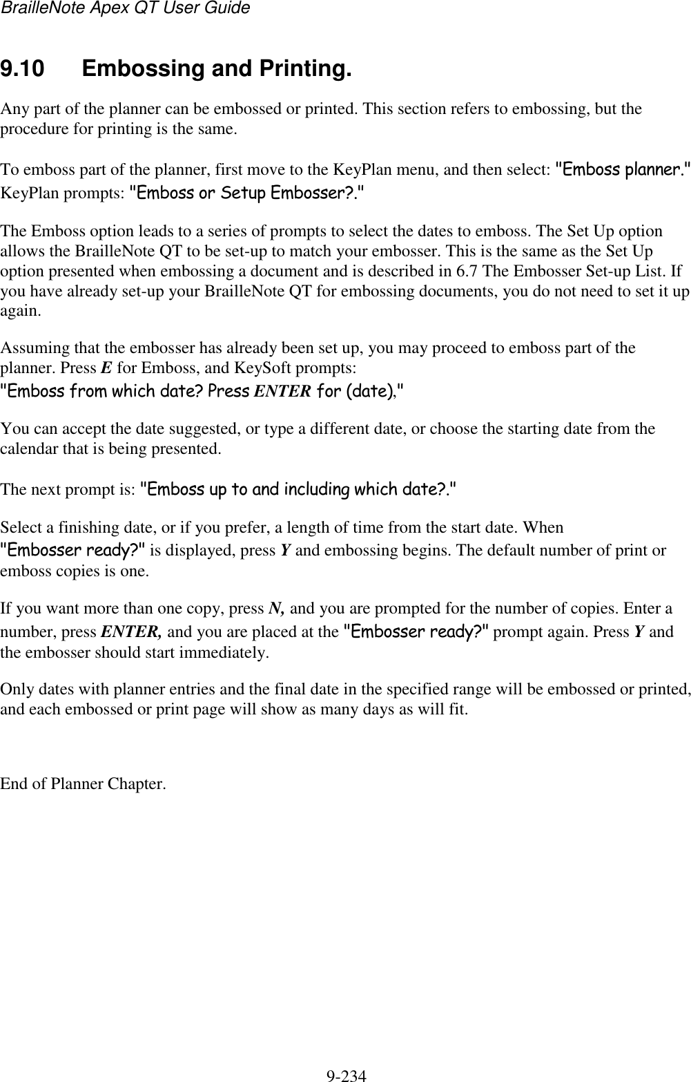 BrailleNote Apex QT User Guide  9-234   9.10  Embossing and Printing. Any part of the planner can be embossed or printed. This section refers to embossing, but the procedure for printing is the same. To emboss part of the planner, first move to the KeyPlan menu, and then select: &quot;Emboss planner.&quot; KeyPlan prompts: &quot;Emboss or Setup Embosser?.&quot; The Emboss option leads to a series of prompts to select the dates to emboss. The Set Up option allows the BrailleNote QT to be set-up to match your embosser. This is the same as the Set Up option presented when embossing a document and is described in 6.7 The Embosser Set-up List. If you have already set-up your BrailleNote QT for embossing documents, you do not need to set it up again. Assuming that the embosser has already been set up, you may proceed to emboss part of the planner. Press E for Emboss, and KeySoft prompts: &quot;Emboss from which date? Press ENTER for (date),&quot; You can accept the date suggested, or type a different date, or choose the starting date from the calendar that is being presented. The next prompt is: &quot;Emboss up to and including which date?.&quot; Select a finishing date, or if you prefer, a length of time from the start date. When &quot;Embosser ready?&quot; is displayed, press Y and embossing begins. The default number of print or emboss copies is one. If you want more than one copy, press N, and you are prompted for the number of copies. Enter a number, press ENTER, and you are placed at the &quot;Embosser ready?&quot; prompt again. Press Y and the embosser should start immediately. Only dates with planner entries and the final date in the specified range will be embossed or printed, and each embossed or print page will show as many days as will fit.  End of Planner Chapter.  