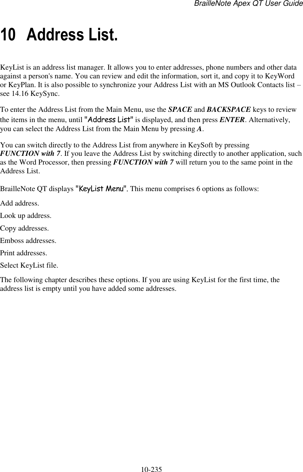 BrailleNote Apex QT User Guide  10-235   10 Address List. KeyList is an address list manager. It allows you to enter addresses, phone numbers and other data against a person&apos;s name. You can review and edit the information, sort it, and copy it to KeyWord or KeyPlan. It is also possible to synchronize your Address List with an MS Outlook Contacts list – see 14.16 KeySync. To enter the Address List from the Main Menu, use the SPACE and BACKSPACE keys to review the items in the menu, until &quot;Address List&quot; is displayed, and then press ENTER. Alternatively, you can select the Address List from the Main Menu by pressing A. You can switch directly to the Address List from anywhere in KeySoft by pressing FUNCTION with 7. If you leave the Address List by switching directly to another application, such as the Word Processor, then pressing FUNCTION with 7 will return you to the same point in the Address List. BrailleNote QT displays &quot;KeyList Menu&quot;. This menu comprises 6 options as follows: Add address. Look up address. Copy addresses. Emboss addresses. Print addresses. Select KeyList file. The following chapter describes these options. If you are using KeyList for the first time, the address list is empty until you have added some addresses.   