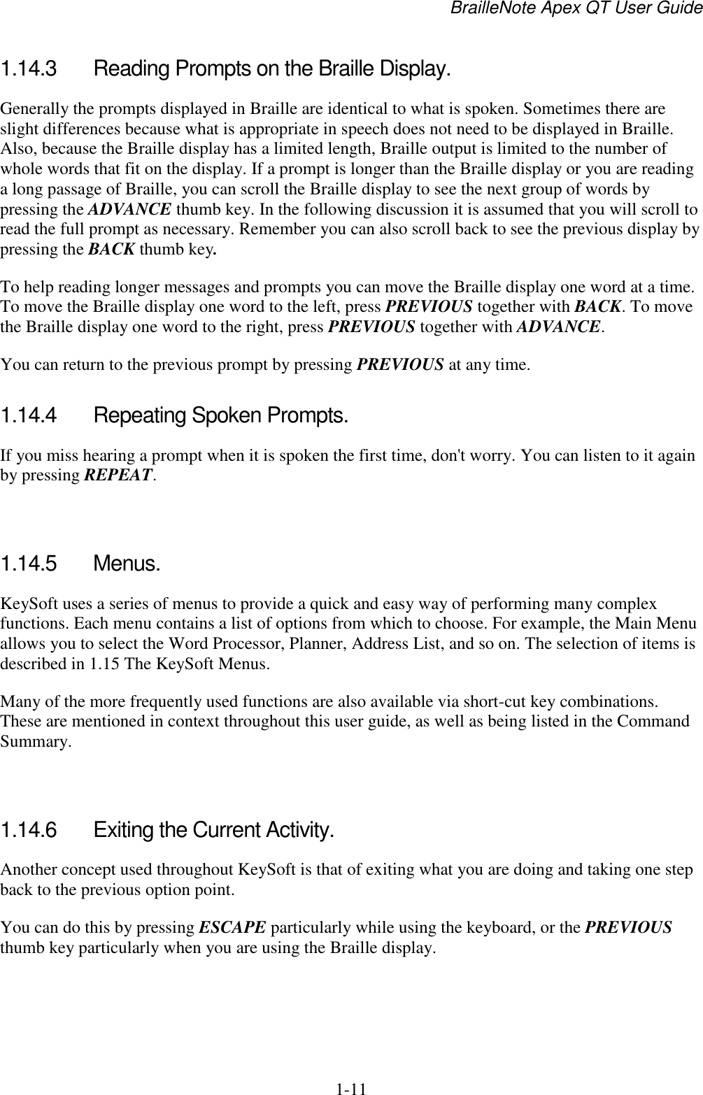 BrailleNote Apex QT User Guide  1-11   1.14.3  Reading Prompts on the Braille Display. Generally the prompts displayed in Braille are identical to what is spoken. Sometimes there are slight differences because what is appropriate in speech does not need to be displayed in Braille. Also, because the Braille display has a limited length, Braille output is limited to the number of whole words that fit on the display. If a prompt is longer than the Braille display or you are reading a long passage of Braille, you can scroll the Braille display to see the next group of words by pressing the ADVANCE thumb key. In the following discussion it is assumed that you will scroll to read the full prompt as necessary. Remember you can also scroll back to see the previous display by pressing the BACK thumb key. To help reading longer messages and prompts you can move the Braille display one word at a time. To move the Braille display one word to the left, press PREVIOUS together with BACK. To move the Braille display one word to the right, press PREVIOUS together with ADVANCE. You can return to the previous prompt by pressing PREVIOUS at any time.  1.14.4  Repeating Spoken Prompts. If you miss hearing a prompt when it is spoken the first time, don&apos;t worry. You can listen to it again by pressing REPEAT.   1.14.5  Menus. KeySoft uses a series of menus to provide a quick and easy way of performing many complex functions. Each menu contains a list of options from which to choose. For example, the Main Menu allows you to select the Word Processor, Planner, Address List, and so on. The selection of items is described in 1.15 The KeySoft Menus. Many of the more frequently used functions are also available via short-cut key combinations. These are mentioned in context throughout this user guide, as well as being listed in the Command Summary.   1.14.6  Exiting the Current Activity. Another concept used throughout KeySoft is that of exiting what you are doing and taking one step back to the previous option point. You can do this by pressing ESCAPE particularly while using the keyboard, or the PREVIOUS thumb key particularly when you are using the Braille display.   