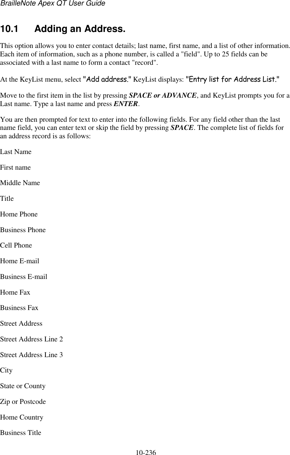 BrailleNote Apex QT User Guide  10-236   10.1  Adding an Address. This option allows you to enter contact details; last name, first name, and a list of other information. Each item of information, such as a phone number, is called a &quot;field&quot;. Up to 25 fields can be associated with a last name to form a contact &quot;record&quot;. At the KeyList menu, select &quot;Add address.&quot; KeyList displays: &quot;Entry list for Address List.&quot; Move to the first item in the list by pressing SPACE or ADVANCE, and KeyList prompts you for a Last name. Type a last name and press ENTER. You are then prompted for text to enter into the following fields. For any field other than the last name field, you can enter text or skip the field by pressing SPACE. The complete list of fields for an address record is as follows: Last Name First name Middle Name Title Home Phone Business Phone Cell Phone Home E-mail Business E-mail Home Fax Business Fax Street Address Street Address Line 2 Street Address Line 3 City State or County Zip or Postcode Home Country Business Title 