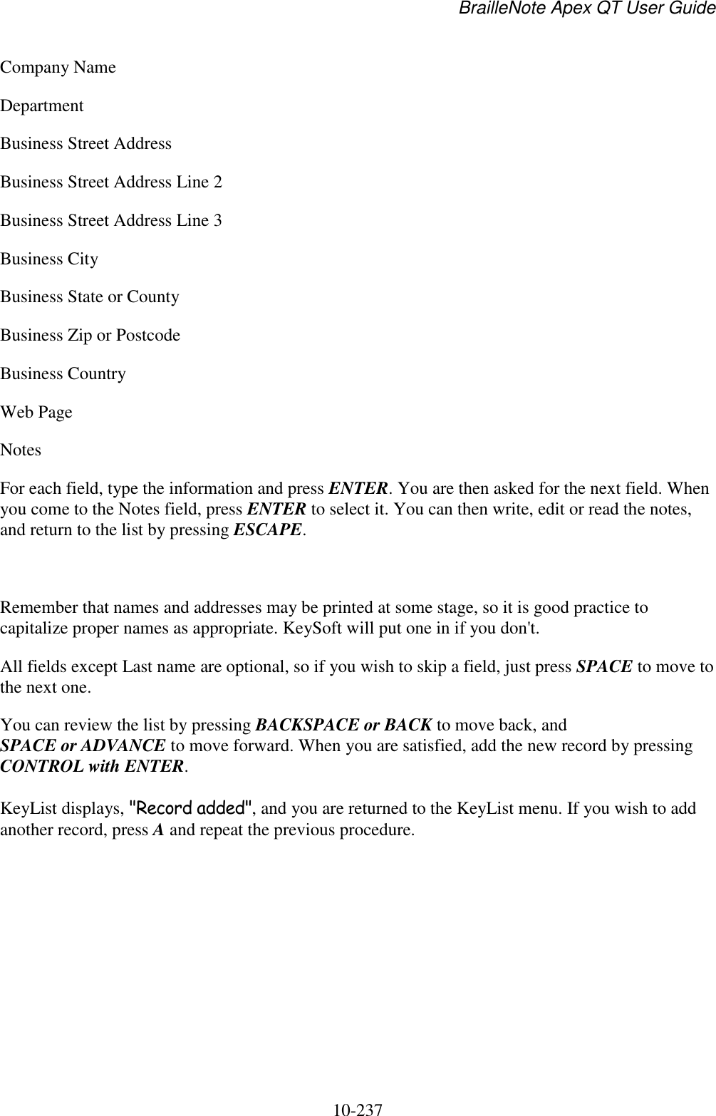 BrailleNote Apex QT User Guide  10-237   Company Name Department Business Street Address Business Street Address Line 2 Business Street Address Line 3 Business City Business State or County Business Zip or Postcode Business Country Web Page Notes For each field, type the information and press ENTER. You are then asked for the next field. When you come to the Notes field, press ENTER to select it. You can then write, edit or read the notes, and return to the list by pressing ESCAPE.   Remember that names and addresses may be printed at some stage, so it is good practice to capitalize proper names as appropriate. KeySoft will put one in if you don&apos;t. All fields except Last name are optional, so if you wish to skip a field, just press SPACE to move to the next one. You can review the list by pressing BACKSPACE or BACK to move back, and SPACE or ADVANCE to move forward. When you are satisfied, add the new record by pressing CONTROL with ENTER. KeyList displays, &quot;Record added&quot;, and you are returned to the KeyList menu. If you wish to add another record, press A and repeat the previous procedure.   