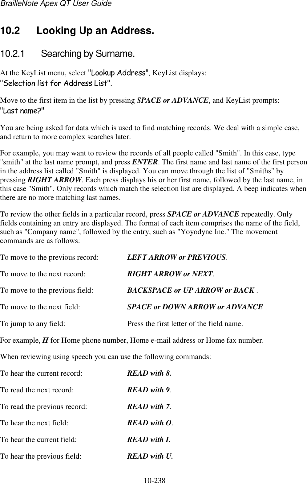 BrailleNote Apex QT User Guide  10-238   10.2  Looking Up an Address. 10.2.1  Searching by Surname. At the KeyList menu, select &quot;Lookup Address&quot;. KeyList displays: &quot;Selection list for Address List&quot;. Move to the first item in the list by pressing SPACE or ADVANCE, and KeyList prompts: &quot;Last name?&quot; You are being asked for data which is used to find matching records. We deal with a simple case, and return to more complex searches later. For example, you may want to review the records of all people called &quot;Smith&quot;. In this case, type &quot;smith&quot; at the last name prompt, and press ENTER. The first name and last name of the first person in the address list called &quot;Smith&quot; is displayed. You can move through the list of &quot;Smiths&quot; by pressing RIGHT ARROW. Each press displays his or her first name, followed by the last name, in this case &quot;Smith&quot;. Only records which match the selection list are displayed. A beep indicates when there are no more matching last names. To review the other fields in a particular record, press SPACE or ADVANCE repeatedly. Only fields containing an entry are displayed. The format of each item comprises the name of the field, such as &quot;Company name&quot;, followed by the entry, such as &quot;Yoyodyne Inc.&quot; The movement commands are as follows: To move to the previous record:  LEFT ARROW or PREVIOUS. To move to the next record:   RIGHT ARROW or NEXT. To move to the previous field:  BACKSPACE or UP ARROW or BACK . To move to the next field:   SPACE or DOWN ARROW or ADVANCE . To jump to any field:  Press the first letter of the field name. For example, H for Home phone number, Home e-mail address or Home fax number. When reviewing using speech you can use the following commands: To hear the current record:  READ with 8. To read the next record:  READ with 9. To read the previous record:  READ with 7. To hear the next field:  READ with O. To hear the current field:  READ with I. To hear the previous field:  READ with U. 