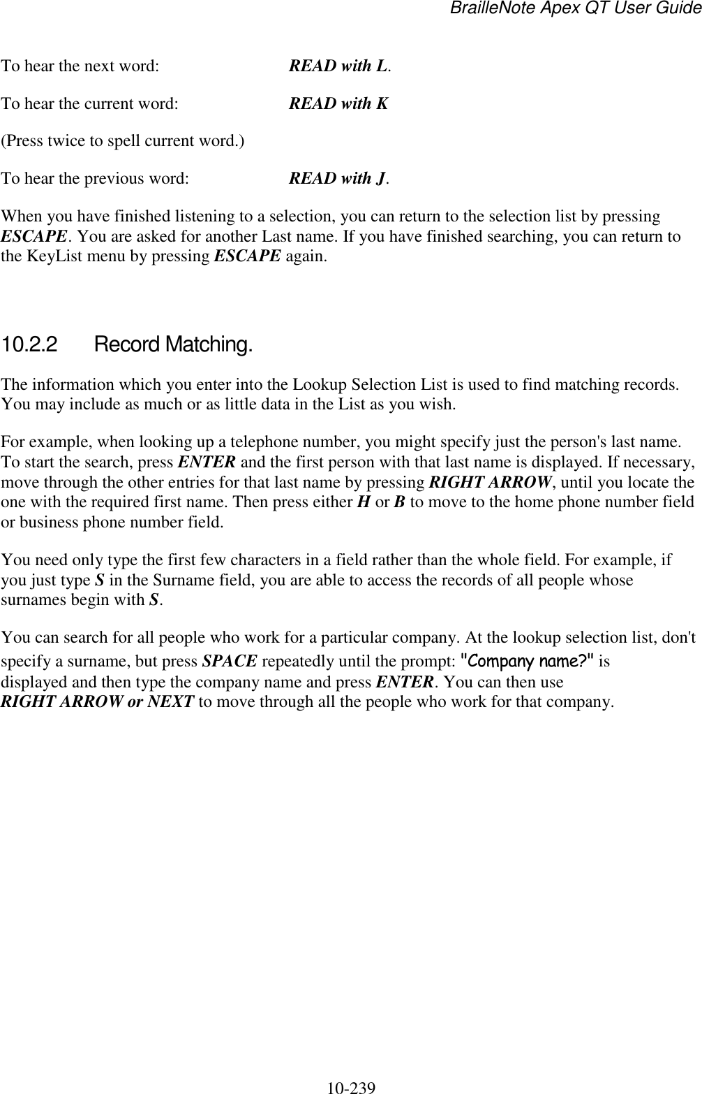 BrailleNote Apex QT User Guide  10-239   To hear the next word:  READ with L. To hear the current word:  READ with K (Press twice to spell current word.) To hear the previous word:  READ with J. When you have finished listening to a selection, you can return to the selection list by pressing ESCAPE. You are asked for another Last name. If you have finished searching, you can return to the KeyList menu by pressing ESCAPE again.   10.2.2  Record Matching. The information which you enter into the Lookup Selection List is used to find matching records. You may include as much or as little data in the List as you wish. For example, when looking up a telephone number, you might specify just the person&apos;s last name. To start the search, press ENTER and the first person with that last name is displayed. If necessary, move through the other entries for that last name by pressing RIGHT ARROW, until you locate the one with the required first name. Then press either H or B to move to the home phone number field or business phone number field. You need only type the first few characters in a field rather than the whole field. For example, if you just type S in the Surname field, you are able to access the records of all people whose surnames begin with S. You can search for all people who work for a particular company. At the lookup selection list, don&apos;t specify a surname, but press SPACE repeatedly until the prompt: &quot;Company name?&quot; is displayed and then type the company name and press ENTER. You can then use RIGHT ARROW or NEXT to move through all the people who work for that company.   