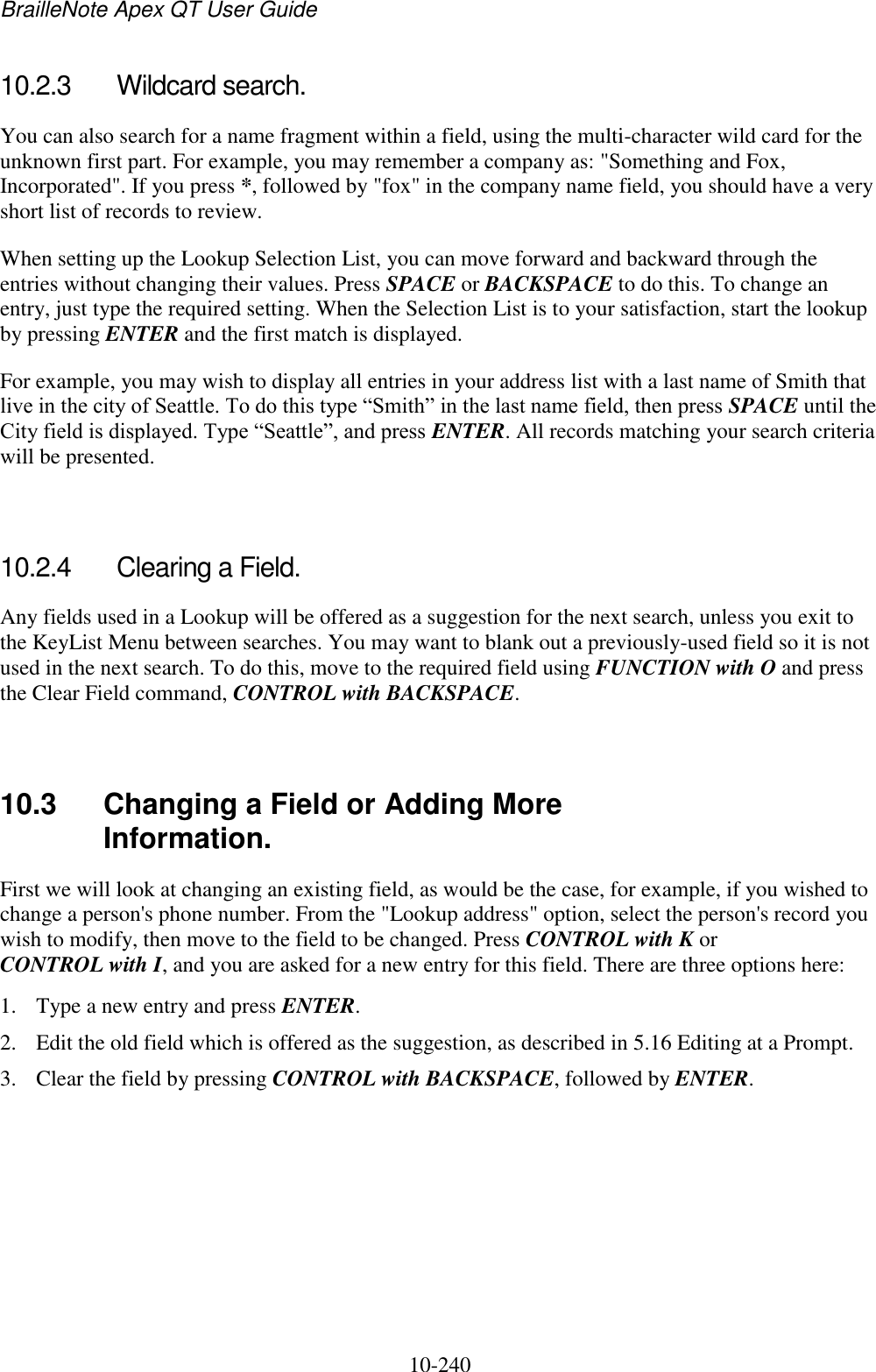 BrailleNote Apex QT User Guide  10-240   10.2.3  Wildcard search. You can also search for a name fragment within a field, using the multi-character wild card for the unknown first part. For example, you may remember a company as: &quot;Something and Fox, Incorporated&quot;. If you press *, followed by &quot;fox&quot; in the company name field, you should have a very short list of records to review. When setting up the Lookup Selection List, you can move forward and backward through the entries without changing their values. Press SPACE or BACKSPACE to do this. To change an entry, just type the required setting. When the Selection List is to your satisfaction, start the lookup by pressing ENTER and the first match is displayed. For example, you may wish to display all entries in your address list with a last name of Smith that live in the city of Seattle. To do this type “Smith” in the last name field, then press SPACE until the City field is displayed. Type “Seattle”, and press ENTER. All records matching your search criteria will be presented.   10.2.4  Clearing a Field. Any fields used in a Lookup will be offered as a suggestion for the next search, unless you exit to the KeyList Menu between searches. You may want to blank out a previously-used field so it is not used in the next search. To do this, move to the required field using FUNCTION with O and press the Clear Field command, CONTROL with BACKSPACE.   10.3  Changing a Field or Adding More Information. First we will look at changing an existing field, as would be the case, for example, if you wished to change a person&apos;s phone number. From the &quot;Lookup address&quot; option, select the person&apos;s record you wish to modify, then move to the field to be changed. Press CONTROL with K or CONTROL with I, and you are asked for a new entry for this field. There are three options here: 1. Type a new entry and press ENTER. 2. Edit the old field which is offered as the suggestion, as described in 5.16 Editing at a Prompt. 3. Clear the field by pressing CONTROL with BACKSPACE, followed by ENTER. 