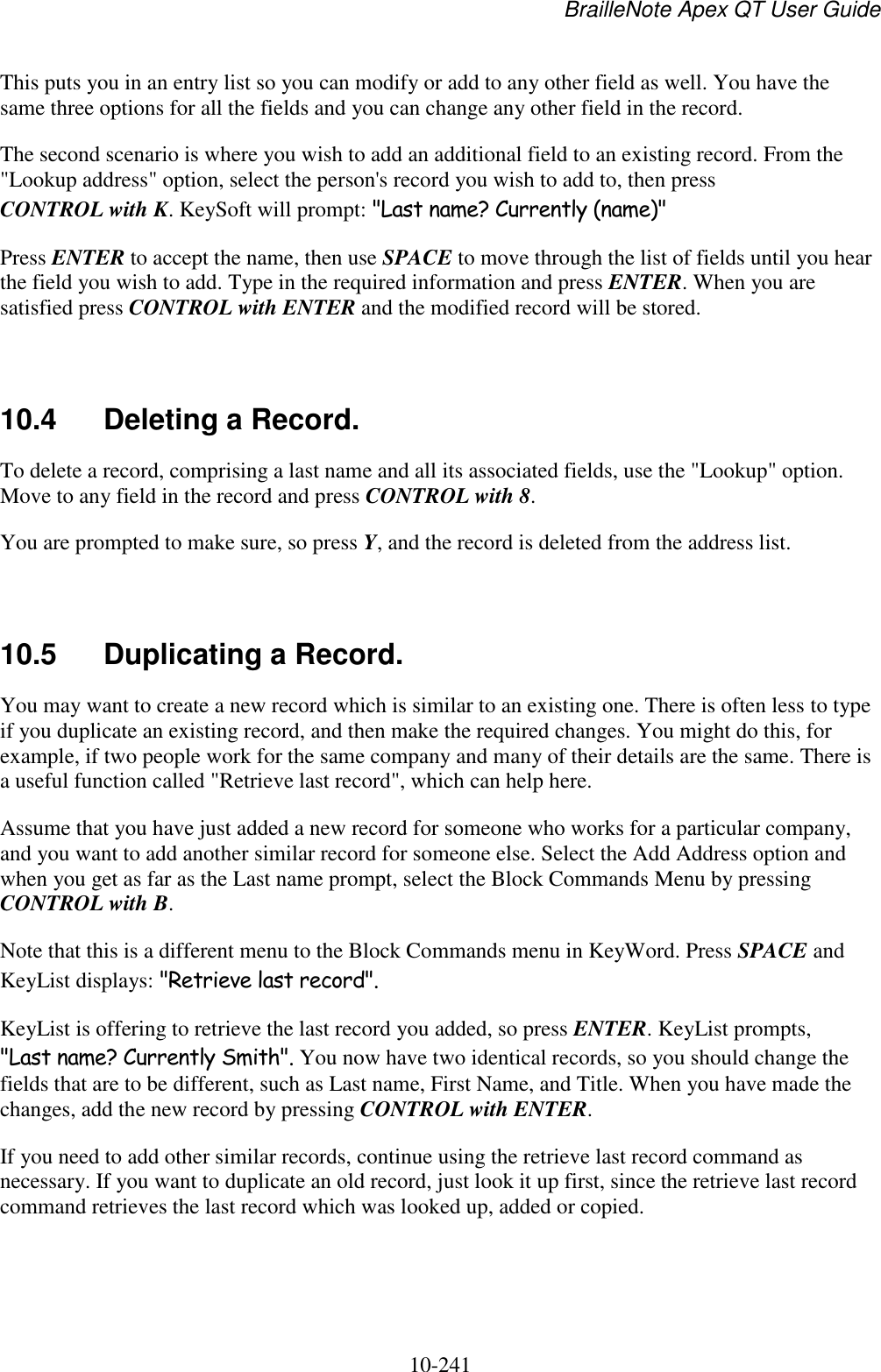 BrailleNote Apex QT User Guide  10-241   This puts you in an entry list so you can modify or add to any other field as well. You have the same three options for all the fields and you can change any other field in the record. The second scenario is where you wish to add an additional field to an existing record. From the &quot;Lookup address&quot; option, select the person&apos;s record you wish to add to, then press CONTROL with K. KeySoft will prompt: &quot;Last name? Currently (name)&quot; Press ENTER to accept the name, then use SPACE to move through the list of fields until you hear the field you wish to add. Type in the required information and press ENTER. When you are satisfied press CONTROL with ENTER and the modified record will be stored.   10.4  Deleting a Record. To delete a record, comprising a last name and all its associated fields, use the &quot;Lookup&quot; option. Move to any field in the record and press CONTROL with 8. You are prompted to make sure, so press Y, and the record is deleted from the address list.   10.5  Duplicating a Record. You may want to create a new record which is similar to an existing one. There is often less to type if you duplicate an existing record, and then make the required changes. You might do this, for example, if two people work for the same company and many of their details are the same. There is a useful function called &quot;Retrieve last record&quot;, which can help here. Assume that you have just added a new record for someone who works for a particular company, and you want to add another similar record for someone else. Select the Add Address option and when you get as far as the Last name prompt, select the Block Commands Menu by pressing CONTROL with B. Note that this is a different menu to the Block Commands menu in KeyWord. Press SPACE and KeyList displays: &quot;Retrieve last record&quot;. KeyList is offering to retrieve the last record you added, so press ENTER. KeyList prompts, &quot;Last name? Currently Smith&quot;. You now have two identical records, so you should change the fields that are to be different, such as Last name, First Name, and Title. When you have made the changes, add the new record by pressing CONTROL with ENTER. If you need to add other similar records, continue using the retrieve last record command as necessary. If you want to duplicate an old record, just look it up first, since the retrieve last record command retrieves the last record which was looked up, added or copied.   