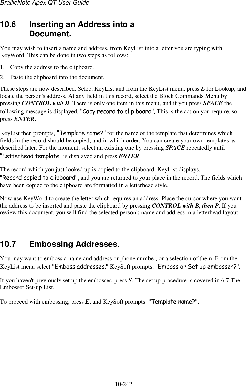 BrailleNote Apex QT User Guide  10-242   10.6  Inserting an Address into a Document. You may wish to insert a name and address, from KeyList into a letter you are typing with KeyWord. This can be done in two steps as follows: 1. Copy the address to the clipboard. 2. Paste the clipboard into the document. These steps are now described. Select KeyList and from the KeyList menu, press L for Lookup, and locate the person&apos;s address. At any field in this record, select the Block Commands Menu by pressing CONTROL with B. There is only one item in this menu, and if you press SPACE the following message is displayed, &quot;Copy record to clip board&quot;. This is the action you require, so press ENTER. KeyList then prompts, &quot;Template name?&quot; for the name of the template that determines which fields in the record should be copied, and in which order. You can create your own templates as described later. For the moment, select an existing one by pressing SPACE repeatedly until &quot;Letterhead template&quot; is displayed and press ENTER. The record which you just looked up is copied to the clipboard. KeyList displays, &quot;Record copied to clipboard&quot;, and you are returned to your place in the record. The fields which have been copied to the clipboard are formatted in a letterhead style. Now use KeyWord to create the letter which requires an address. Place the cursor where you want the address to be inserted and paste the clipboard by pressing CONTROL with B, then P. If you review this document, you will find the selected person&apos;s name and address in a letterhead layout.   10.7  Embossing Addresses. You may want to emboss a name and address or phone number, or a selection of them. From the KeyList menu select &quot;Emboss addresses.&quot; KeySoft prompts: &quot;Emboss or Set up embosser?&quot;. If you haven&apos;t previously set up the embosser, press S. The set up procedure is covered in 6.7 The Embosser Set-up List. To proceed with embossing, press E, and KeySoft prompts: &quot;Template name?&quot;.   