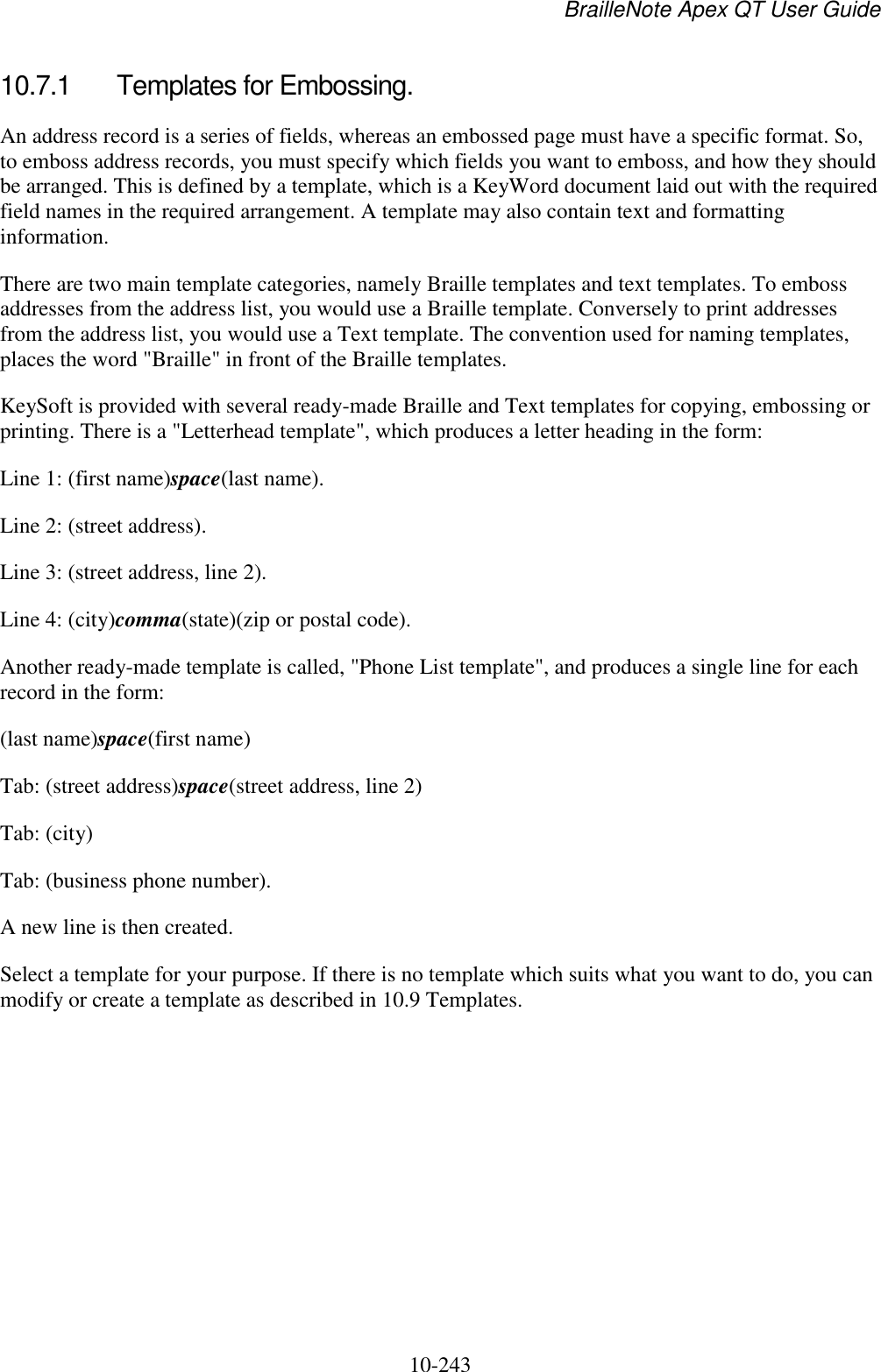 BrailleNote Apex QT User Guide  10-243   10.7.1  Templates for Embossing. An address record is a series of fields, whereas an embossed page must have a specific format. So, to emboss address records, you must specify which fields you want to emboss, and how they should be arranged. This is defined by a template, which is a KeyWord document laid out with the required field names in the required arrangement. A template may also contain text and formatting information. There are two main template categories, namely Braille templates and text templates. To emboss addresses from the address list, you would use a Braille template. Conversely to print addresses from the address list, you would use a Text template. The convention used for naming templates, places the word &quot;Braille&quot; in front of the Braille templates. KeySoft is provided with several ready-made Braille and Text templates for copying, embossing or printing. There is a &quot;Letterhead template&quot;, which produces a letter heading in the form: Line 1: (first name)space(last name). Line 2: (street address). Line 3: (street address, line 2). Line 4: (city)comma(state)(zip or postal code). Another ready-made template is called, &quot;Phone List template&quot;, and produces a single line for each record in the form: (last name)space(first name) Tab: (street address)space(street address, line 2) Tab: (city) Tab: (business phone number). A new line is then created. Select a template for your purpose. If there is no template which suits what you want to do, you can modify or create a template as described in 10.9 Templates.   