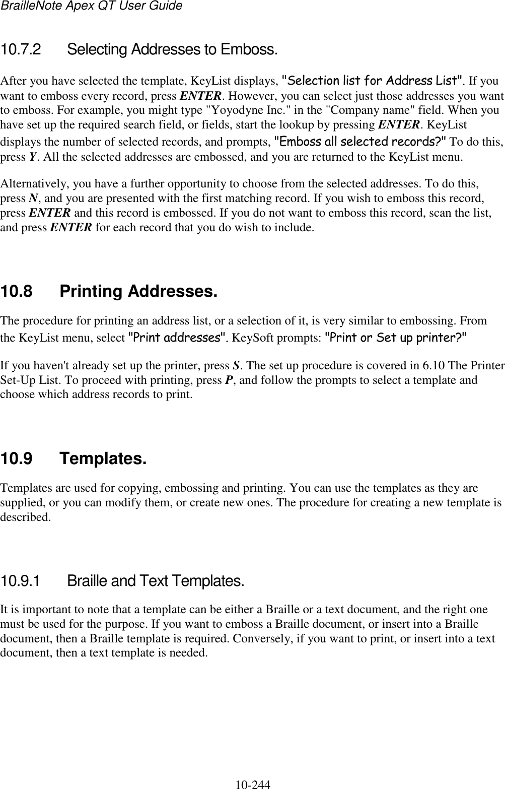 BrailleNote Apex QT User Guide  10-244   10.7.2  Selecting Addresses to Emboss. After you have selected the template, KeyList displays, &quot;Selection list for Address List&quot;. If you want to emboss every record, press ENTER. However, you can select just those addresses you want to emboss. For example, you might type &quot;Yoyodyne Inc.&quot; in the &quot;Company name&quot; field. When you have set up the required search field, or fields, start the lookup by pressing ENTER. KeyList displays the number of selected records, and prompts, &quot;Emboss all selected records?&quot; To do this, press Y. All the selected addresses are embossed, and you are returned to the KeyList menu. Alternatively, you have a further opportunity to choose from the selected addresses. To do this, press N, and you are presented with the first matching record. If you wish to emboss this record, press ENTER and this record is embossed. If you do not want to emboss this record, scan the list, and press ENTER for each record that you do wish to include.   10.8  Printing Addresses. The procedure for printing an address list, or a selection of it, is very similar to embossing. From the KeyList menu, select &quot;Print addresses&quot;. KeySoft prompts: &quot;Print or Set up printer?&quot; If you haven&apos;t already set up the printer, press S. The set up procedure is covered in 6.10 The Printer Set-Up List. To proceed with printing, press P, and follow the prompts to select a template and choose which address records to print.   10.9  Templates. Templates are used for copying, embossing and printing. You can use the templates as they are supplied, or you can modify them, or create new ones. The procedure for creating a new template is described.   10.9.1  Braille and Text Templates. It is important to note that a template can be either a Braille or a text document, and the right one must be used for the purpose. If you want to emboss a Braille document, or insert into a Braille document, then a Braille template is required. Conversely, if you want to print, or insert into a text document, then a text template is needed.   