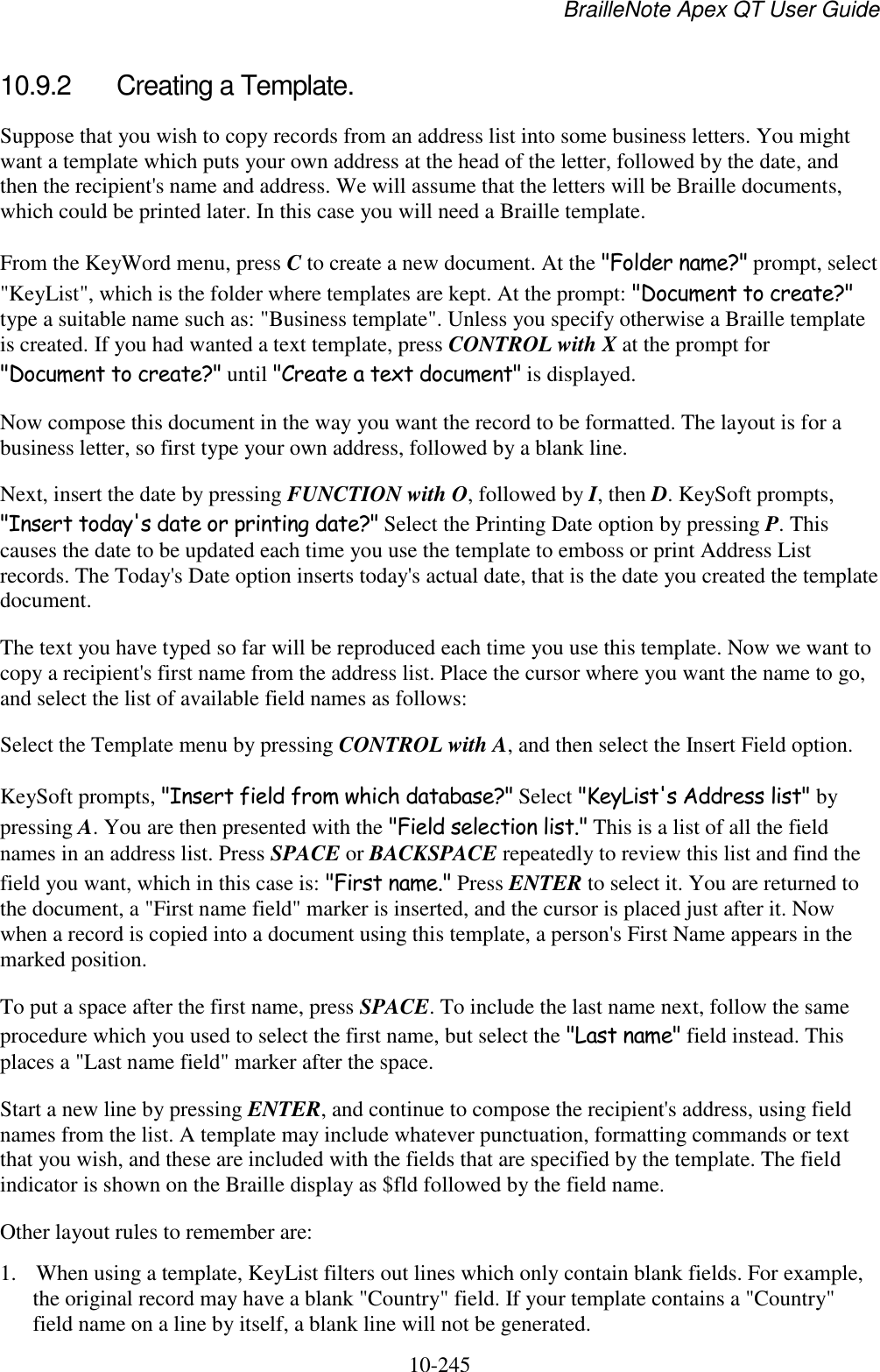 BrailleNote Apex QT User Guide  10-245   10.9.2  Creating a Template. Suppose that you wish to copy records from an address list into some business letters. You might want a template which puts your own address at the head of the letter, followed by the date, and then the recipient&apos;s name and address. We will assume that the letters will be Braille documents, which could be printed later. In this case you will need a Braille template. From the KeyWord menu, press C to create a new document. At the &quot;Folder name?&quot; prompt, select &quot;KeyList&quot;, which is the folder where templates are kept. At the prompt: &quot;Document to create?&quot; type a suitable name such as: &quot;Business template&quot;. Unless you specify otherwise a Braille template is created. If you had wanted a text template, press CONTROL with X at the prompt for &quot;Document to create?&quot; until &quot;Create a text document&quot; is displayed. Now compose this document in the way you want the record to be formatted. The layout is for a business letter, so first type your own address, followed by a blank line. Next, insert the date by pressing FUNCTION with O, followed by I, then D. KeySoft prompts, &quot;Insert today&apos;s date or printing date?&quot; Select the Printing Date option by pressing P. This causes the date to be updated each time you use the template to emboss or print Address List records. The Today&apos;s Date option inserts today&apos;s actual date, that is the date you created the template document. The text you have typed so far will be reproduced each time you use this template. Now we want to copy a recipient&apos;s first name from the address list. Place the cursor where you want the name to go, and select the list of available field names as follows: Select the Template menu by pressing CONTROL with A, and then select the Insert Field option. KeySoft prompts, &quot;Insert field from which database?&quot; Select &quot;KeyList&apos;s Address list&quot; by pressing A. You are then presented with the &quot;Field selection list.&quot; This is a list of all the field names in an address list. Press SPACE or BACKSPACE repeatedly to review this list and find the field you want, which in this case is: &quot;First name.&quot; Press ENTER to select it. You are returned to the document, a &quot;First name field&quot; marker is inserted, and the cursor is placed just after it. Now when a record is copied into a document using this template, a person&apos;s First Name appears in the marked position. To put a space after the first name, press SPACE. To include the last name next, follow the same procedure which you used to select the first name, but select the &quot;Last name&quot; field instead. This places a &quot;Last name field&quot; marker after the space. Start a new line by pressing ENTER, and continue to compose the recipient&apos;s address, using field names from the list. A template may include whatever punctuation, formatting commands or text that you wish, and these are included with the fields that are specified by the template. The field indicator is shown on the Braille display as $fld followed by the field name. Other layout rules to remember are: 1. When using a template, KeyList filters out lines which only contain blank fields. For example, the original record may have a blank &quot;Country&quot; field. If your template contains a &quot;Country&quot; field name on a line by itself, a blank line will not be generated. 