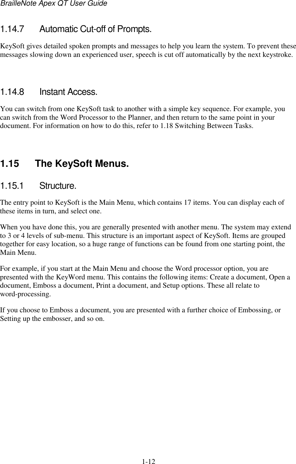 BrailleNote Apex QT User Guide  1-12   1.14.7  Automatic Cut-off of Prompts. KeySoft gives detailed spoken prompts and messages to help you learn the system. To prevent these messages slowing down an experienced user, speech is cut off automatically by the next keystroke.   1.14.8  Instant Access. You can switch from one KeySoft task to another with a simple key sequence. For example, you can switch from the Word Processor to the Planner, and then return to the same point in your document. For information on how to do this, refer to 1.18 Switching Between Tasks.   1.15  The KeySoft Menus. 1.15.1  Structure. The entry point to KeySoft is the Main Menu, which contains 17 items. You can display each of these items in turn, and select one. When you have done this, you are generally presented with another menu. The system may extend to 3 or 4 levels of sub-menu. This structure is an important aspect of KeySoft. Items are grouped together for easy location, so a huge range of functions can be found from one starting point, the Main Menu. For example, if you start at the Main Menu and choose the Word processor option, you are presented with the KeyWord menu. This contains the following items: Create a document, Open a document, Emboss a document, Print a document, and Setup options. These all relate to word-processing. If you choose to Emboss a document, you are presented with a further choice of Embossing, or Setting up the embosser, and so on.   