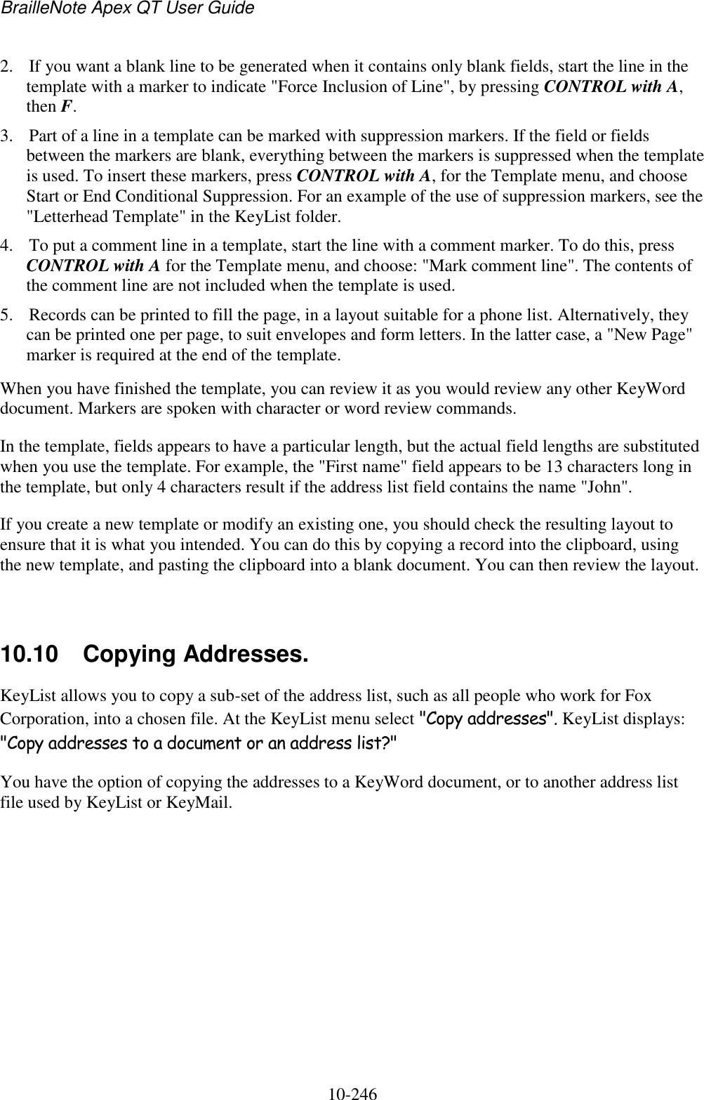 BrailleNote Apex QT User Guide  10-246   2. If you want a blank line to be generated when it contains only blank fields, start the line in the template with a marker to indicate &quot;Force Inclusion of Line&quot;, by pressing CONTROL with A, then F. 3. Part of a line in a template can be marked with suppression markers. If the field or fields between the markers are blank, everything between the markers is suppressed when the template is used. To insert these markers, press CONTROL with A, for the Template menu, and choose Start or End Conditional Suppression. For an example of the use of suppression markers, see the &quot;Letterhead Template&quot; in the KeyList folder. 4. To put a comment line in a template, start the line with a comment marker. To do this, press CONTROL with A for the Template menu, and choose: &quot;Mark comment line&quot;. The contents of the comment line are not included when the template is used. 5. Records can be printed to fill the page, in a layout suitable for a phone list. Alternatively, they can be printed one per page, to suit envelopes and form letters. In the latter case, a &quot;New Page&quot; marker is required at the end of the template. When you have finished the template, you can review it as you would review any other KeyWord document. Markers are spoken with character or word review commands. In the template, fields appears to have a particular length, but the actual field lengths are substituted when you use the template. For example, the &quot;First name&quot; field appears to be 13 characters long in the template, but only 4 characters result if the address list field contains the name &quot;John&quot;. If you create a new template or modify an existing one, you should check the resulting layout to ensure that it is what you intended. You can do this by copying a record into the clipboard, using the new template, and pasting the clipboard into a blank document. You can then review the layout.   10.10  Copying Addresses. KeyList allows you to copy a sub-set of the address list, such as all people who work for Fox Corporation, into a chosen file. At the KeyList menu select &quot;Copy addresses&quot;. KeyList displays: &quot;Copy addresses to a document or an address list?&quot; You have the option of copying the addresses to a KeyWord document, or to another address list file used by KeyList or KeyMail.   