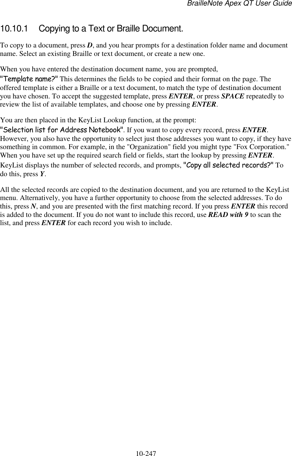 BrailleNote Apex QT User Guide  10-247   10.10.1  Copying to a Text or Braille Document. To copy to a document, press D, and you hear prompts for a destination folder name and document name. Select an existing Braille or text document, or create a new one. When you have entered the destination document name, you are prompted, &quot;Template name?&quot; This determines the fields to be copied and their format on the page. The offered template is either a Braille or a text document, to match the type of destination document you have chosen. To accept the suggested template, press ENTER, or press SPACE repeatedly to review the list of available templates, and choose one by pressing ENTER. You are then placed in the KeyList Lookup function, at the prompt: &quot;Selection list for Address Notebook&quot;. If you want to copy every record, press ENTER. However, you also have the opportunity to select just those addresses you want to copy, if they have something in common. For example, in the &quot;Organization&quot; field you might type &quot;Fox Corporation.&quot; When you have set up the required search field or fields, start the lookup by pressing ENTER. KeyList displays the number of selected records, and prompts, &quot;Copy all selected records?&quot; To do this, press Y. All the selected records are copied to the destination document, and you are returned to the KeyList menu. Alternatively, you have a further opportunity to choose from the selected addresses. To do this, press N, and you are presented with the first matching record. If you press ENTER this record is added to the document. If you do not want to include this record, use READ with 9 to scan the list, and press ENTER for each record you wish to include.   