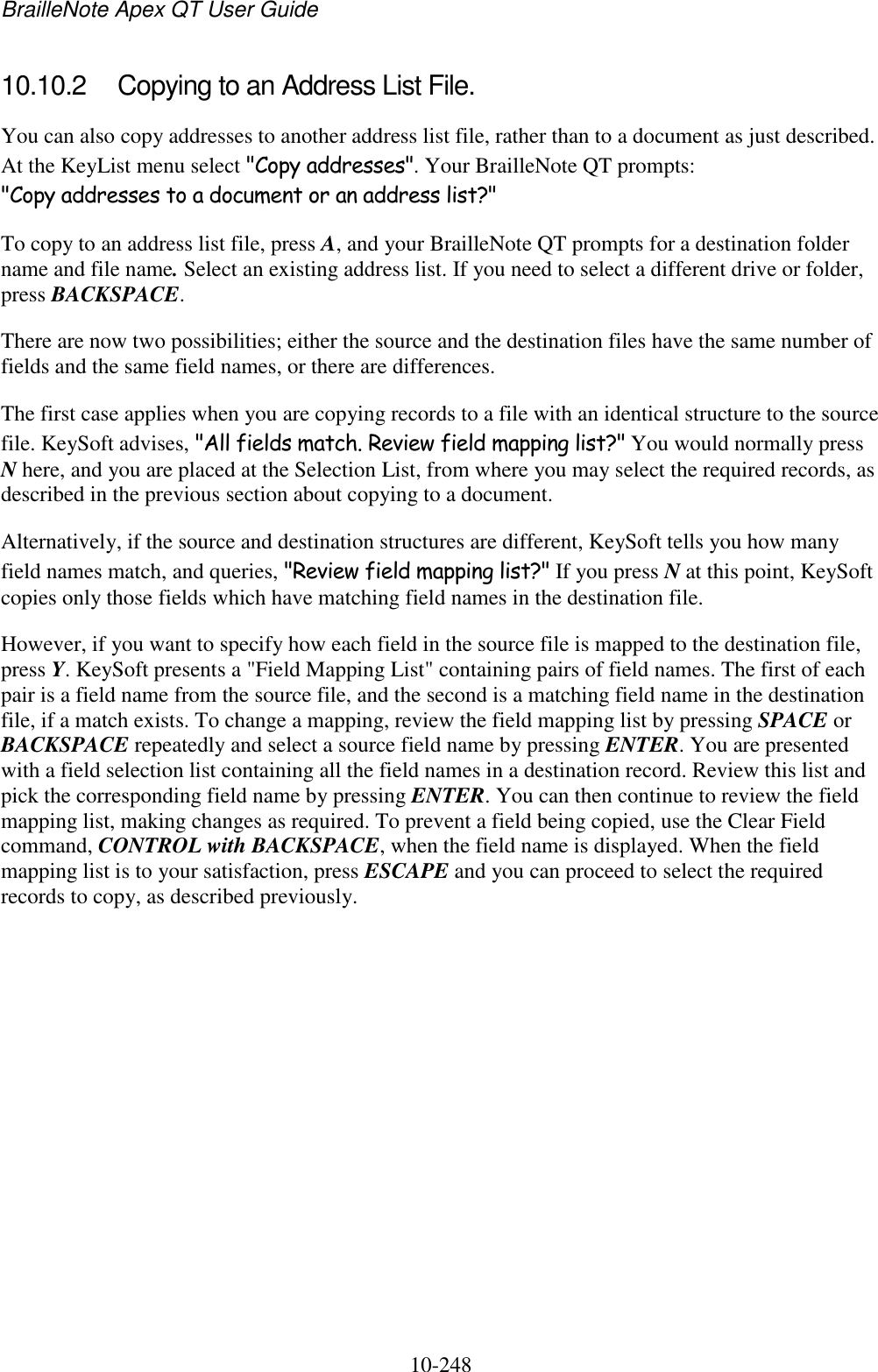 BrailleNote Apex QT User Guide  10-248   10.10.2  Copying to an Address List File. You can also copy addresses to another address list file, rather than to a document as just described. At the KeyList menu select &quot;Copy addresses&quot;. Your BrailleNote QT prompts: &quot;Copy addresses to a document or an address list?&quot; To copy to an address list file, press A, and your BrailleNote QT prompts for a destination folder name and file name. Select an existing address list. If you need to select a different drive or folder, press BACKSPACE. There are now two possibilities; either the source and the destination files have the same number of fields and the same field names, or there are differences. The first case applies when you are copying records to a file with an identical structure to the source file. KeySoft advises, &quot;All fields match. Review field mapping list?&quot; You would normally press N here, and you are placed at the Selection List, from where you may select the required records, as described in the previous section about copying to a document. Alternatively, if the source and destination structures are different, KeySoft tells you how many field names match, and queries, &quot;Review field mapping list?&quot; If you press N at this point, KeySoft copies only those fields which have matching field names in the destination file. However, if you want to specify how each field in the source file is mapped to the destination file, press Y. KeySoft presents a &quot;Field Mapping List&quot; containing pairs of field names. The first of each pair is a field name from the source file, and the second is a matching field name in the destination file, if a match exists. To change a mapping, review the field mapping list by pressing SPACE or BACKSPACE repeatedly and select a source field name by pressing ENTER. You are presented with a field selection list containing all the field names in a destination record. Review this list and pick the corresponding field name by pressing ENTER. You can then continue to review the field mapping list, making changes as required. To prevent a field being copied, use the Clear Field command, CONTROL with BACKSPACE, when the field name is displayed. When the field mapping list is to your satisfaction, press ESCAPE and you can proceed to select the required records to copy, as described previously.   