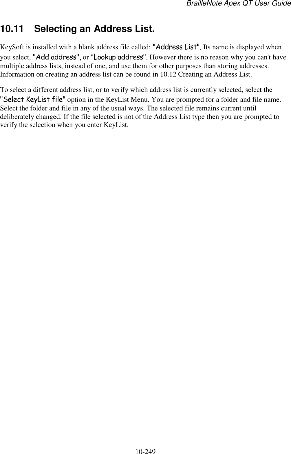 BrailleNote Apex QT User Guide  10-249   10.11  Selecting an Address List. KeySoft is installed with a blank address file called: &quot;Address List&quot;. Its name is displayed when you select, &quot;Add address&quot;, or &quot;Lookup address&quot;. However there is no reason why you can&apos;t have multiple address lists, instead of one, and use them for other purposes than storing addresses. Information on creating an address list can be found in 10.12 Creating an Address List. To select a different address list, or to verify which address list is currently selected, select the &quot;Select KeyList file&quot; option in the KeyList Menu. You are prompted for a folder and file name. Select the folder and file in any of the usual ways. The selected file remains current until deliberately changed. If the file selected is not of the Address List type then you are prompted to verify the selection when you enter KeyList.   