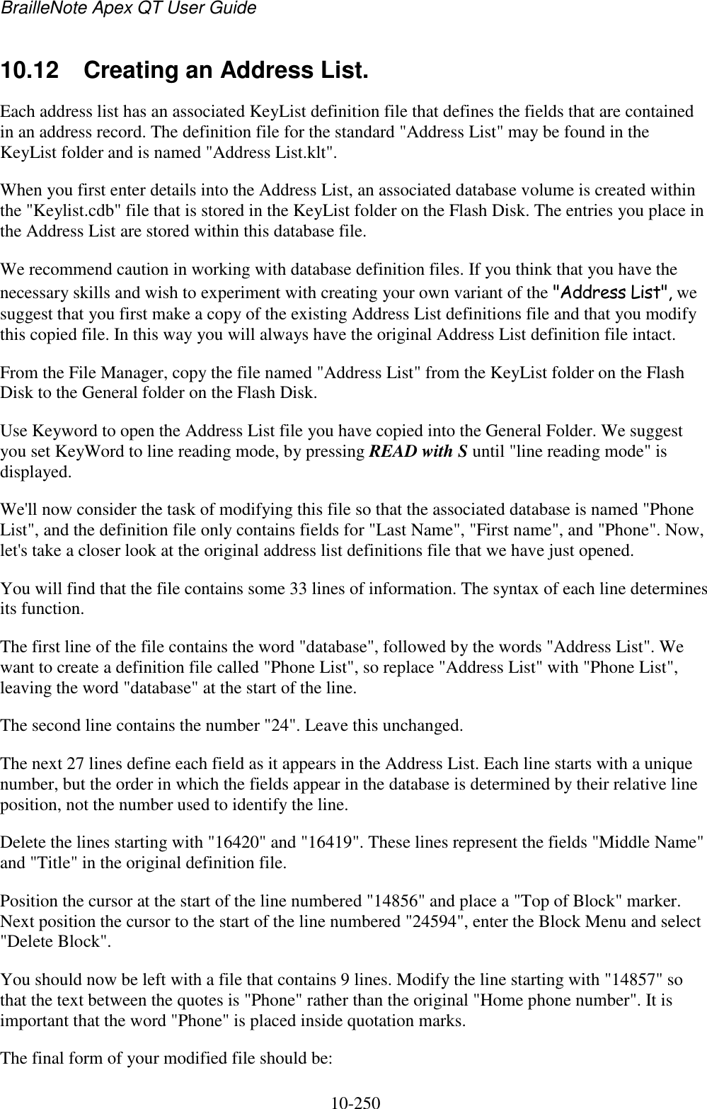 BrailleNote Apex QT User Guide  10-250   10.12  Creating an Address List. Each address list has an associated KeyList definition file that defines the fields that are contained in an address record. The definition file for the standard &quot;Address List&quot; may be found in the KeyList folder and is named &quot;Address List.klt&quot;. When you first enter details into the Address List, an associated database volume is created within the &quot;Keylist.cdb&quot; file that is stored in the KeyList folder on the Flash Disk. The entries you place in the Address List are stored within this database file. We recommend caution in working with database definition files. If you think that you have the necessary skills and wish to experiment with creating your own variant of the &quot;Address List&quot;, we suggest that you first make a copy of the existing Address List definitions file and that you modify this copied file. In this way you will always have the original Address List definition file intact. From the File Manager, copy the file named &quot;Address List&quot; from the KeyList folder on the Flash Disk to the General folder on the Flash Disk. Use Keyword to open the Address List file you have copied into the General Folder. We suggest you set KeyWord to line reading mode, by pressing READ with S until &quot;line reading mode&quot; is displayed. We&apos;ll now consider the task of modifying this file so that the associated database is named &quot;Phone List&quot;, and the definition file only contains fields for &quot;Last Name&quot;, &quot;First name&quot;, and &quot;Phone&quot;. Now, let&apos;s take a closer look at the original address list definitions file that we have just opened. You will find that the file contains some 33 lines of information. The syntax of each line determines its function. The first line of the file contains the word &quot;database&quot;, followed by the words &quot;Address List&quot;. We want to create a definition file called &quot;Phone List&quot;, so replace &quot;Address List&quot; with &quot;Phone List&quot;, leaving the word &quot;database&quot; at the start of the line. The second line contains the number &quot;24&quot;. Leave this unchanged. The next 27 lines define each field as it appears in the Address List. Each line starts with a unique number, but the order in which the fields appear in the database is determined by their relative line position, not the number used to identify the line. Delete the lines starting with &quot;16420&quot; and &quot;16419&quot;. These lines represent the fields &quot;Middle Name&quot; and &quot;Title&quot; in the original definition file. Position the cursor at the start of the line numbered &quot;14856&quot; and place a &quot;Top of Block&quot; marker. Next position the cursor to the start of the line numbered &quot;24594&quot;, enter the Block Menu and select &quot;Delete Block&quot;. You should now be left with a file that contains 9 lines. Modify the line starting with &quot;14857&quot; so that the text between the quotes is &quot;Phone&quot; rather than the original &quot;Home phone number&quot;. It is important that the word &quot;Phone&quot; is placed inside quotation marks. The final form of your modified file should be: 