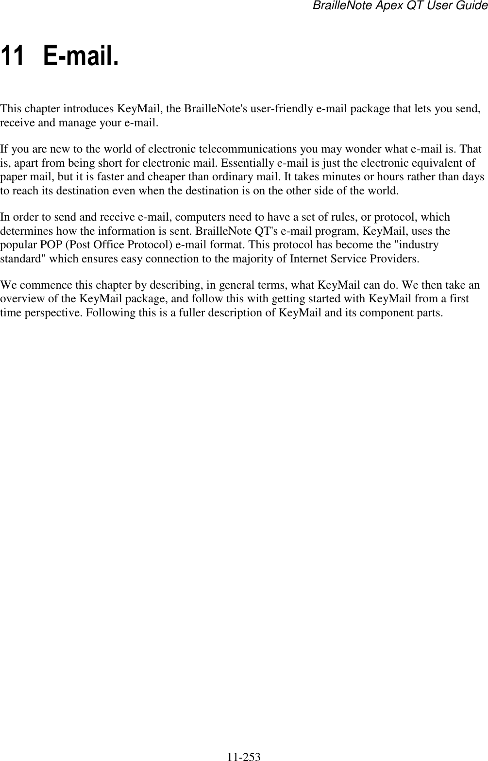 BrailleNote Apex QT User Guide  11-253   11 E-mail. This chapter introduces KeyMail, the BrailleNote&apos;s user-friendly e-mail package that lets you send, receive and manage your e-mail. If you are new to the world of electronic telecommunications you may wonder what e-mail is. That is, apart from being short for electronic mail. Essentially e-mail is just the electronic equivalent of paper mail, but it is faster and cheaper than ordinary mail. It takes minutes or hours rather than days to reach its destination even when the destination is on the other side of the world. In order to send and receive e-mail, computers need to have a set of rules, or protocol, which determines how the information is sent. BrailleNote QT&apos;s e-mail program, KeyMail, uses the popular POP (Post Office Protocol) e-mail format. This protocol has become the &quot;industry standard&quot; which ensures easy connection to the majority of Internet Service Providers. We commence this chapter by describing, in general terms, what KeyMail can do. We then take an overview of the KeyMail package, and follow this with getting started with KeyMail from a first time perspective. Following this is a fuller description of KeyMail and its component parts.   