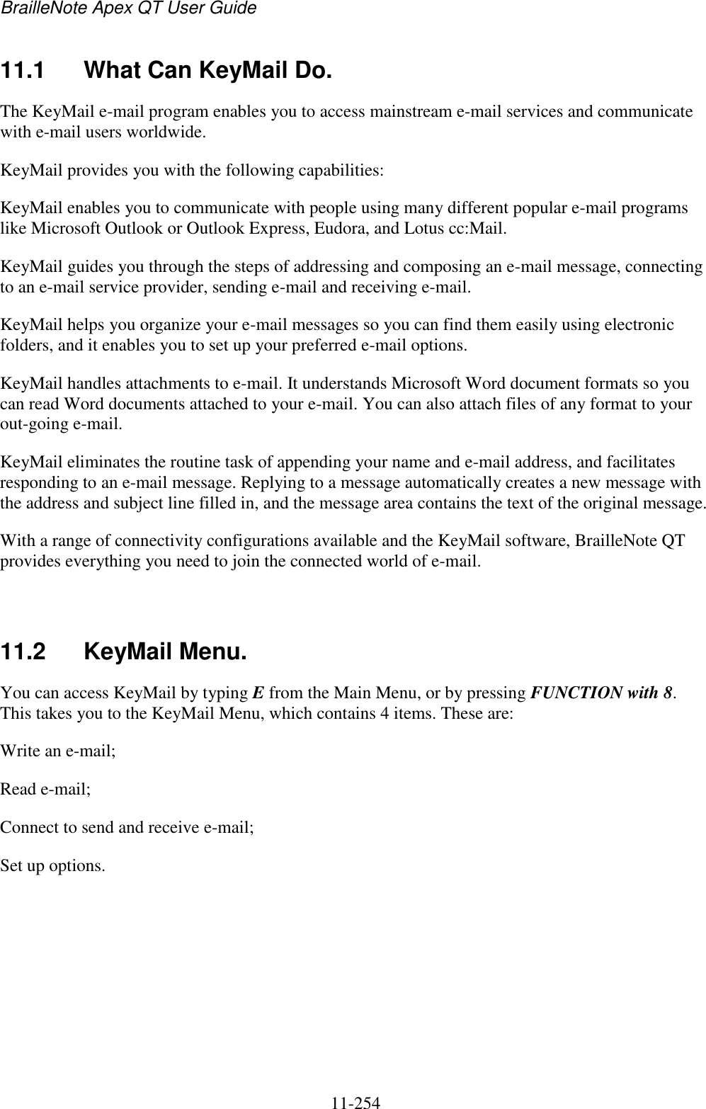 BrailleNote Apex QT User Guide  11-254   11.1  What Can KeyMail Do. The KeyMail e-mail program enables you to access mainstream e-mail services and communicate with e-mail users worldwide. KeyMail provides you with the following capabilities: KeyMail enables you to communicate with people using many different popular e-mail programs like Microsoft Outlook or Outlook Express, Eudora, and Lotus cc:Mail. KeyMail guides you through the steps of addressing and composing an e-mail message, connecting to an e-mail service provider, sending e-mail and receiving e-mail. KeyMail helps you organize your e-mail messages so you can find them easily using electronic folders, and it enables you to set up your preferred e-mail options. KeyMail handles attachments to e-mail. It understands Microsoft Word document formats so you can read Word documents attached to your e-mail. You can also attach files of any format to your out-going e-mail. KeyMail eliminates the routine task of appending your name and e-mail address, and facilitates responding to an e-mail message. Replying to a message automatically creates a new message with the address and subject line filled in, and the message area contains the text of the original message. With a range of connectivity configurations available and the KeyMail software, BrailleNote QT provides everything you need to join the connected world of e-mail.   11.2  KeyMail Menu. You can access KeyMail by typing E from the Main Menu, or by pressing FUNCTION with 8. This takes you to the KeyMail Menu, which contains 4 items. These are: Write an e-mail; Read e-mail; Connect to send and receive e-mail; Set up options.   