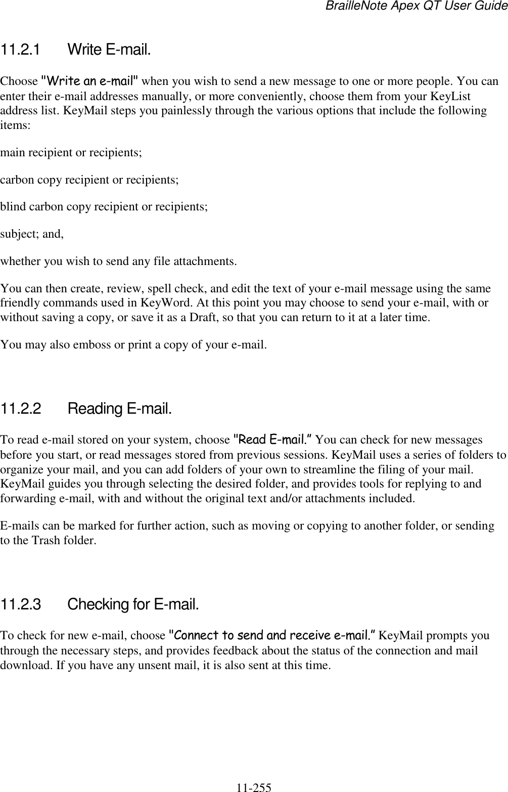 BrailleNote Apex QT User Guide  11-255   11.2.1  Write E-mail. Choose &quot;Write an e-mail&quot; when you wish to send a new message to one or more people. You can enter their e-mail addresses manually, or more conveniently, choose them from your KeyList address list. KeyMail steps you painlessly through the various options that include the following items: main recipient or recipients; carbon copy recipient or recipients; blind carbon copy recipient or recipients; subject; and, whether you wish to send any file attachments. You can then create, review, spell check, and edit the text of your e-mail message using the same friendly commands used in KeyWord. At this point you may choose to send your e-mail, with or without saving a copy, or save it as a Draft, so that you can return to it at a later time. You may also emboss or print a copy of your e-mail.   11.2.2  Reading E-mail. To read e-mail stored on your system, choose &quot;Read E-mail.” You can check for new messages before you start, or read messages stored from previous sessions. KeyMail uses a series of folders to organize your mail, and you can add folders of your own to streamline the filing of your mail. KeyMail guides you through selecting the desired folder, and provides tools for replying to and forwarding e-mail, with and without the original text and/or attachments included. E-mails can be marked for further action, such as moving or copying to another folder, or sending to the Trash folder.   11.2.3  Checking for E-mail. To check for new e-mail, choose &quot;Connect to send and receive e-mail.” KeyMail prompts you through the necessary steps, and provides feedback about the status of the connection and mail download. If you have any unsent mail, it is also sent at this time.   