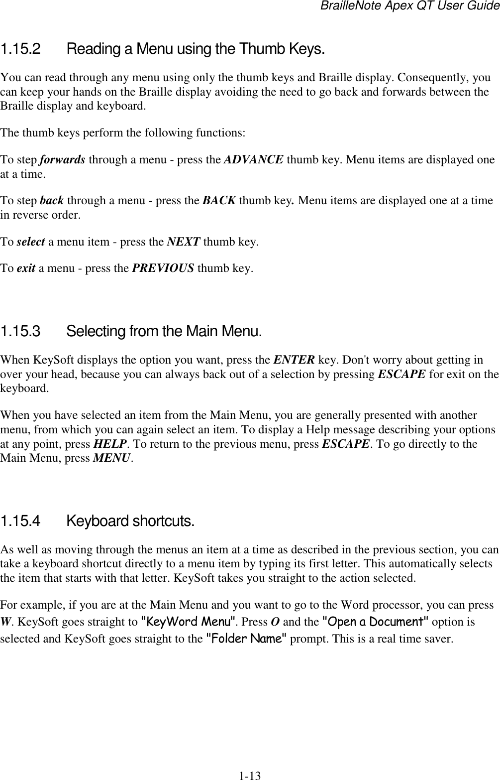 BrailleNote Apex QT User Guide  1-13   1.15.2  Reading a Menu using the Thumb Keys. You can read through any menu using only the thumb keys and Braille display. Consequently, you can keep your hands on the Braille display avoiding the need to go back and forwards between the Braille display and keyboard. The thumb keys perform the following functions: To step forwards through a menu - press the ADVANCE thumb key. Menu items are displayed one at a time. To step back through a menu - press the BACK thumb key. Menu items are displayed one at a time in reverse order. To select a menu item - press the NEXT thumb key. To exit a menu - press the PREVIOUS thumb key.   1.15.3  Selecting from the Main Menu. When KeySoft displays the option you want, press the ENTER key. Don&apos;t worry about getting in over your head, because you can always back out of a selection by pressing ESCAPE for exit on the keyboard. When you have selected an item from the Main Menu, you are generally presented with another menu, from which you can again select an item. To display a Help message describing your options at any point, press HELP. To return to the previous menu, press ESCAPE. To go directly to the Main Menu, press MENU.   1.15.4  Keyboard shortcuts. As well as moving through the menus an item at a time as described in the previous section, you can take a keyboard shortcut directly to a menu item by typing its first letter. This automatically selects the item that starts with that letter. KeySoft takes you straight to the action selected. For example, if you are at the Main Menu and you want to go to the Word processor, you can press W. KeySoft goes straight to &quot;KeyWord Menu&quot;. Press O and the &quot;Open a Document&quot; option is selected and KeySoft goes straight to the &quot;Folder Name&quot; prompt. This is a real time saver.   