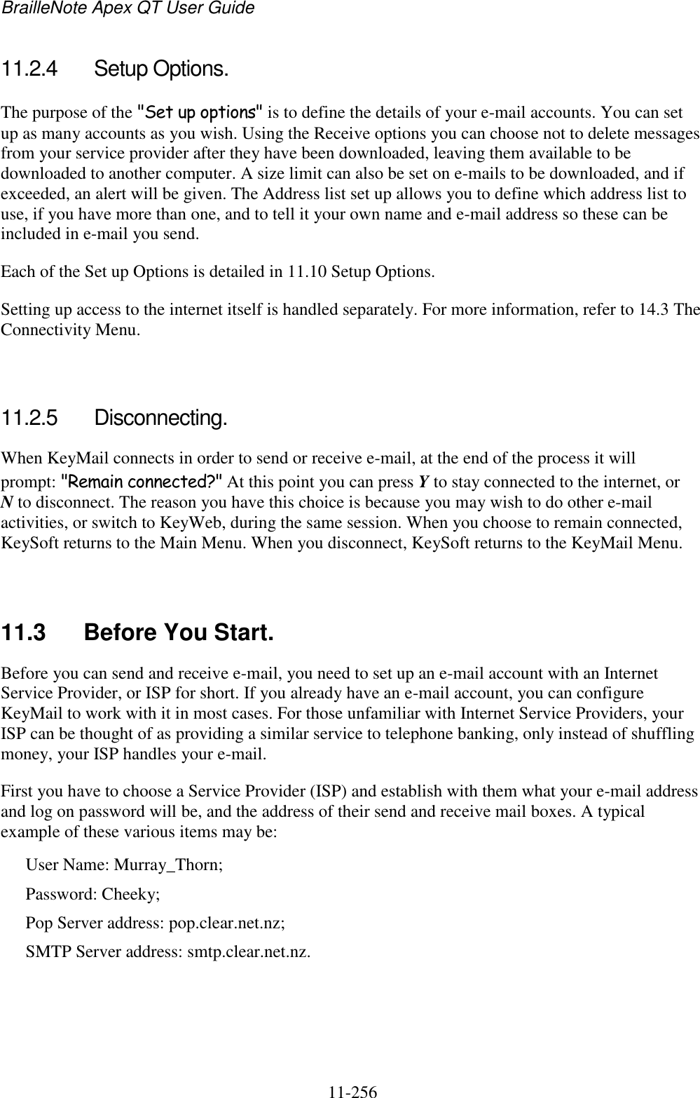 BrailleNote Apex QT User Guide  11-256   11.2.4  Setup Options. The purpose of the &quot;Set up options&quot; is to define the details of your e-mail accounts. You can set up as many accounts as you wish. Using the Receive options you can choose not to delete messages from your service provider after they have been downloaded, leaving them available to be downloaded to another computer. A size limit can also be set on e-mails to be downloaded, and if exceeded, an alert will be given. The Address list set up allows you to define which address list to use, if you have more than one, and to tell it your own name and e-mail address so these can be included in e-mail you send. Each of the Set up Options is detailed in 11.10 Setup Options. Setting up access to the internet itself is handled separately. For more information, refer to 14.3 The Connectivity Menu.   11.2.5  Disconnecting. When KeyMail connects in order to send or receive e-mail, at the end of the process it will prompt: &quot;Remain connected?&quot; At this point you can press Y to stay connected to the internet, or N to disconnect. The reason you have this choice is because you may wish to do other e-mail activities, or switch to KeyWeb, during the same session. When you choose to remain connected, KeySoft returns to the Main Menu. When you disconnect, KeySoft returns to the KeyMail Menu.   11.3  Before You Start. Before you can send and receive e-mail, you need to set up an e-mail account with an Internet Service Provider, or ISP for short. If you already have an e-mail account, you can configure KeyMail to work with it in most cases. For those unfamiliar with Internet Service Providers, your ISP can be thought of as providing a similar service to telephone banking, only instead of shuffling money, your ISP handles your e-mail. First you have to choose a Service Provider (ISP) and establish with them what your e-mail address and log on password will be, and the address of their send and receive mail boxes. A typical example of these various items may be: User Name: Murray_Thorn; Password: Cheeky; Pop Server address: pop.clear.net.nz; SMTP Server address: smtp.clear.net.nz. 