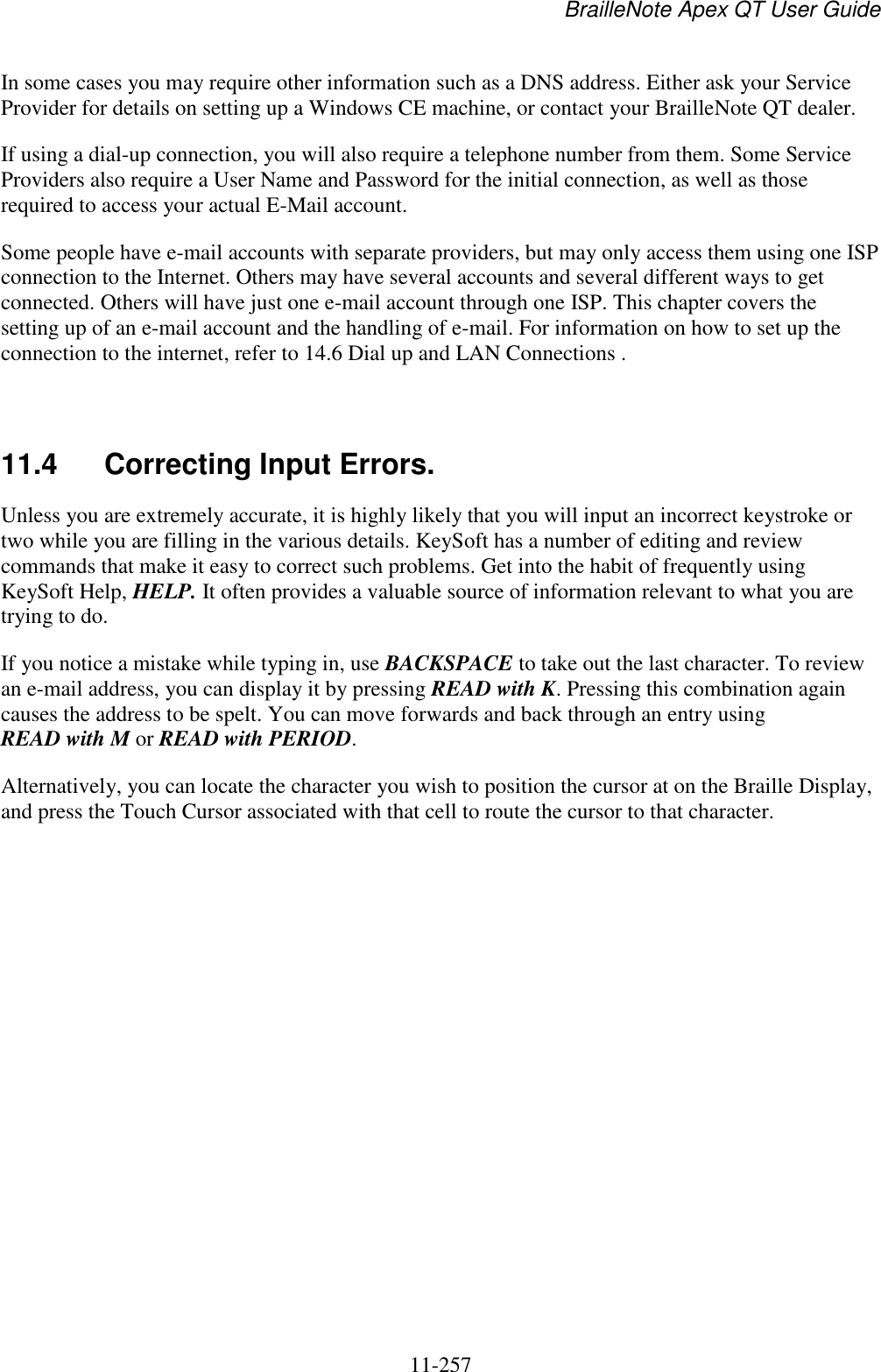 BrailleNote Apex QT User Guide  11-257   In some cases you may require other information such as a DNS address. Either ask your Service Provider for details on setting up a Windows CE machine, or contact your BrailleNote QT dealer. If using a dial-up connection, you will also require a telephone number from them. Some Service Providers also require a User Name and Password for the initial connection, as well as those required to access your actual E-Mail account. Some people have e-mail accounts with separate providers, but may only access them using one ISP connection to the Internet. Others may have several accounts and several different ways to get connected. Others will have just one e-mail account through one ISP. This chapter covers the setting up of an e-mail account and the handling of e-mail. For information on how to set up the connection to the internet, refer to 14.6 Dial up and LAN Connections .   11.4  Correcting Input Errors. Unless you are extremely accurate, it is highly likely that you will input an incorrect keystroke or two while you are filling in the various details. KeySoft has a number of editing and review commands that make it easy to correct such problems. Get into the habit of frequently using KeySoft Help, HELP. It often provides a valuable source of information relevant to what you are trying to do. If you notice a mistake while typing in, use BACKSPACE to take out the last character. To review an e-mail address, you can display it by pressing READ with K. Pressing this combination again causes the address to be spelt. You can move forwards and back through an entry using READ with M or READ with PERIOD. Alternatively, you can locate the character you wish to position the cursor at on the Braille Display, and press the Touch Cursor associated with that cell to route the cursor to that character.  