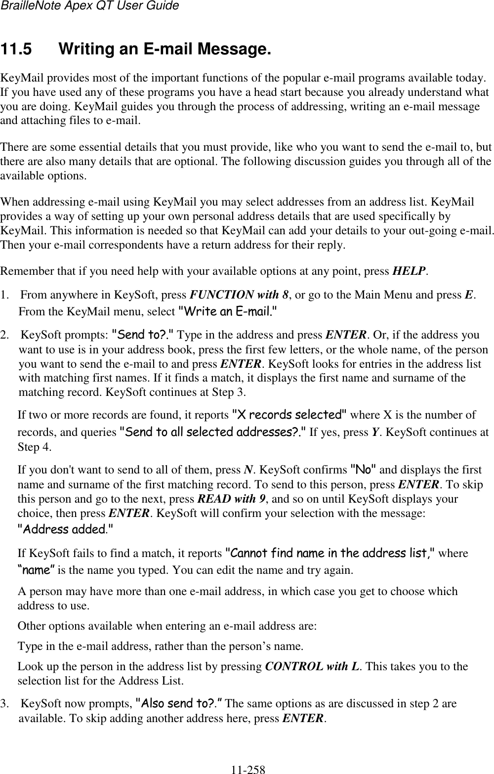 BrailleNote Apex QT User Guide  11-258   11.5  Writing an E-mail Message. KeyMail provides most of the important functions of the popular e-mail programs available today. If you have used any of these programs you have a head start because you already understand what you are doing. KeyMail guides you through the process of addressing, writing an e-mail message and attaching files to e-mail. There are some essential details that you must provide, like who you want to send the e-mail to, but there are also many details that are optional. The following discussion guides you through all of the available options. When addressing e-mail using KeyMail you may select addresses from an address list. KeyMail provides a way of setting up your own personal address details that are used specifically by KeyMail. This information is needed so that KeyMail can add your details to your out-going e-mail. Then your e-mail correspondents have a return address for their reply. Remember that if you need help with your available options at any point, press HELP. 1. From anywhere in KeySoft, press FUNCTION with 8, or go to the Main Menu and press E. From the KeyMail menu, select &quot;Write an E-mail.&quot; 2. KeySoft prompts: &quot;Send to?.&quot; Type in the address and press ENTER. Or, if the address you want to use is in your address book, press the first few letters, or the whole name, of the person you want to send the e-mail to and press ENTER. KeySoft looks for entries in the address list with matching first names. If it finds a match, it displays the first name and surname of the matching record. KeySoft continues at Step 3. If two or more records are found, it reports &quot;X records selected&quot; where X is the number of records, and queries &quot;Send to all selected addresses?.&quot; If yes, press Y. KeySoft continues at Step 4. If you don&apos;t want to send to all of them, press N. KeySoft confirms &quot;No&quot; and displays the first name and surname of the first matching record. To send to this person, press ENTER. To skip this person and go to the next, press READ with 9, and so on until KeySoft displays your choice, then press ENTER. KeySoft will confirm your selection with the message: &quot;Address added.&quot; If KeySoft fails to find a match, it reports &quot;Cannot find name in the address list,&quot; where “name” is the name you typed. You can edit the name and try again. A person may have more than one e-mail address, in which case you get to choose which address to use. Other options available when entering an e-mail address are: Type in the e-mail address, rather than the person‟s name. Look up the person in the address list by pressing CONTROL with L. This takes you to the selection list for the Address List. 3. KeySoft now prompts, &quot;Also send to?.” The same options as are discussed in step 2 are available. To skip adding another address here, press ENTER. 