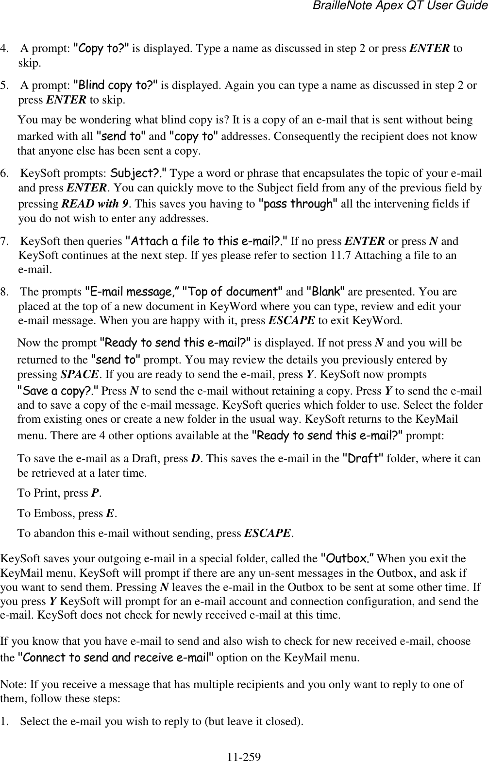 BrailleNote Apex QT User Guide  11-259   4. A prompt: &quot;Copy to?&quot; is displayed. Type a name as discussed in step 2 or press ENTER to skip. 5. A prompt: &quot;Blind copy to?&quot; is displayed. Again you can type a name as discussed in step 2 or press ENTER to skip. You may be wondering what blind copy is? It is a copy of an e-mail that is sent without being marked with all &quot;send to&quot; and &quot;copy to&quot; addresses. Consequently the recipient does not know that anyone else has been sent a copy. 6. KeySoft prompts: Subject?.&quot; Type a word or phrase that encapsulates the topic of your e-mail and press ENTER. You can quickly move to the Subject field from any of the previous field by pressing READ with 9. This saves you having to &quot;pass through&quot; all the intervening fields if you do not wish to enter any addresses. 7. KeySoft then queries &quot;Attach a file to this e-mail?.&quot; If no press ENTER or press N and KeySoft continues at the next step. If yes please refer to section 11.7 Attaching a file to an e-mail. 8. The prompts &quot;E-mail message,” &quot;Top of document&quot; and &quot;Blank&quot; are presented. You are placed at the top of a new document in KeyWord where you can type, review and edit your e-mail message. When you are happy with it, press ESCAPE to exit KeyWord.  Now the prompt &quot;Ready to send this e-mail?&quot; is displayed. If not press N and you will be returned to the &quot;send to&quot; prompt. You may review the details you previously entered by pressing SPACE. If you are ready to send the e-mail, press Y. KeySoft now prompts &quot;Save a copy?.&quot; Press N to send the e-mail without retaining a copy. Press Y to send the e-mail and to save a copy of the e-mail message. KeySoft queries which folder to use. Select the folder from existing ones or create a new folder in the usual way. KeySoft returns to the KeyMail menu. There are 4 other options available at the &quot;Ready to send this e-mail?&quot; prompt: To save the e-mail as a Draft, press D. This saves the e-mail in the &quot;Draft&quot; folder, where it can be retrieved at a later time. To Print, press P. To Emboss, press E. To abandon this e-mail without sending, press ESCAPE. KeySoft saves your outgoing e-mail in a special folder, called the &quot;Outbox.” When you exit the KeyMail menu, KeySoft will prompt if there are any un-sent messages in the Outbox, and ask if you want to send them. Pressing N leaves the e-mail in the Outbox to be sent at some other time. If you press Y KeySoft will prompt for an e-mail account and connection configuration, and send the e-mail. KeySoft does not check for newly received e-mail at this time. If you know that you have e-mail to send and also wish to check for new received e-mail, choose the &quot;Connect to send and receive e-mail&quot; option on the KeyMail menu. Note: If you receive a message that has multiple recipients and you only want to reply to one of them, follow these steps: 1. Select the e-mail you wish to reply to (but leave it closed). 