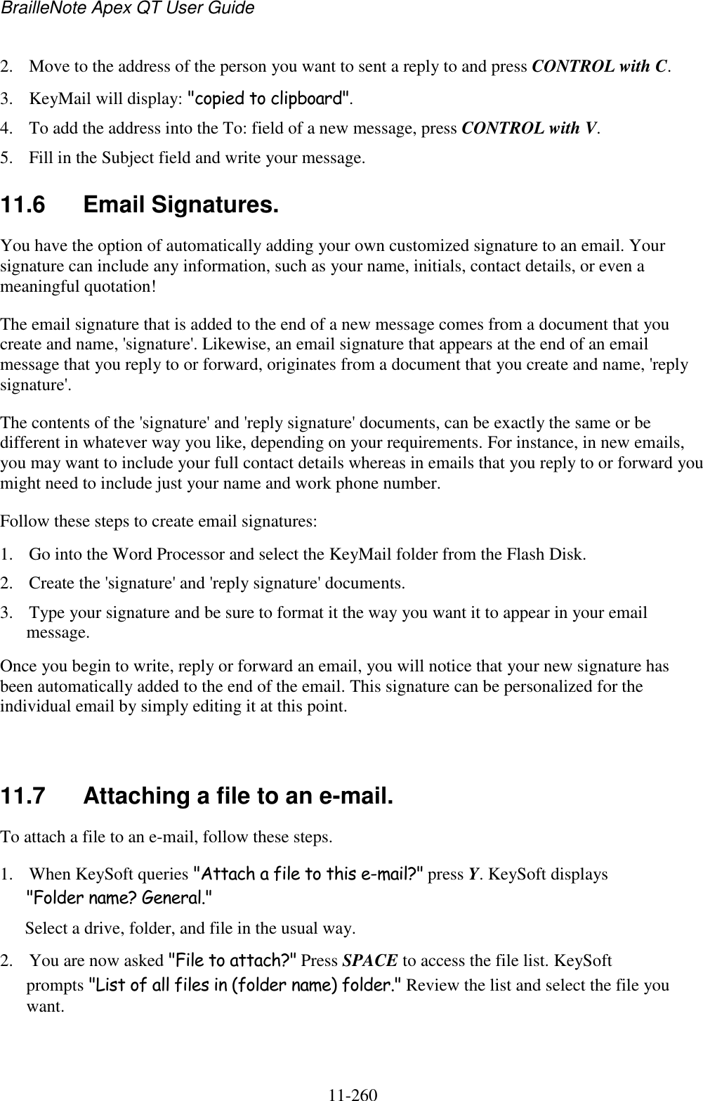 BrailleNote Apex QT User Guide  11-260   2. Move to the address of the person you want to sent a reply to and press CONTROL with C. 3. KeyMail will display: &quot;copied to clipboard&quot;. 4. To add the address into the To: field of a new message, press CONTROL with V. 5. Fill in the Subject field and write your message.  11.6  Email Signatures. You have the option of automatically adding your own customized signature to an email. Your signature can include any information, such as your name, initials, contact details, or even a meaningful quotation! The email signature that is added to the end of a new message comes from a document that you create and name, &apos;signature&apos;. Likewise, an email signature that appears at the end of an email message that you reply to or forward, originates from a document that you create and name, &apos;reply signature&apos;. The contents of the &apos;signature&apos; and &apos;reply signature&apos; documents, can be exactly the same or be different in whatever way you like, depending on your requirements. For instance, in new emails, you may want to include your full contact details whereas in emails that you reply to or forward you might need to include just your name and work phone number. Follow these steps to create email signatures: 1. Go into the Word Processor and select the KeyMail folder from the Flash Disk.  2. Create the &apos;signature&apos; and &apos;reply signature&apos; documents. 3. Type your signature and be sure to format it the way you want it to appear in your email message. Once you begin to write, reply or forward an email, you will notice that your new signature has been automatically added to the end of the email. This signature can be personalized for the individual email by simply editing it at this point.   11.7  Attaching a file to an e-mail. To attach a file to an e-mail, follow these steps. 1. When KeySoft queries &quot;Attach a file to this e-mail?&quot; press Y. KeySoft displays &quot;Folder name? General.&quot; Select a drive, folder, and file in the usual way. 2. You are now asked &quot;File to attach?&quot; Press SPACE to access the file list. KeySoft prompts &quot;List of all files in (folder name) folder.&quot; Review the list and select the file you want. 