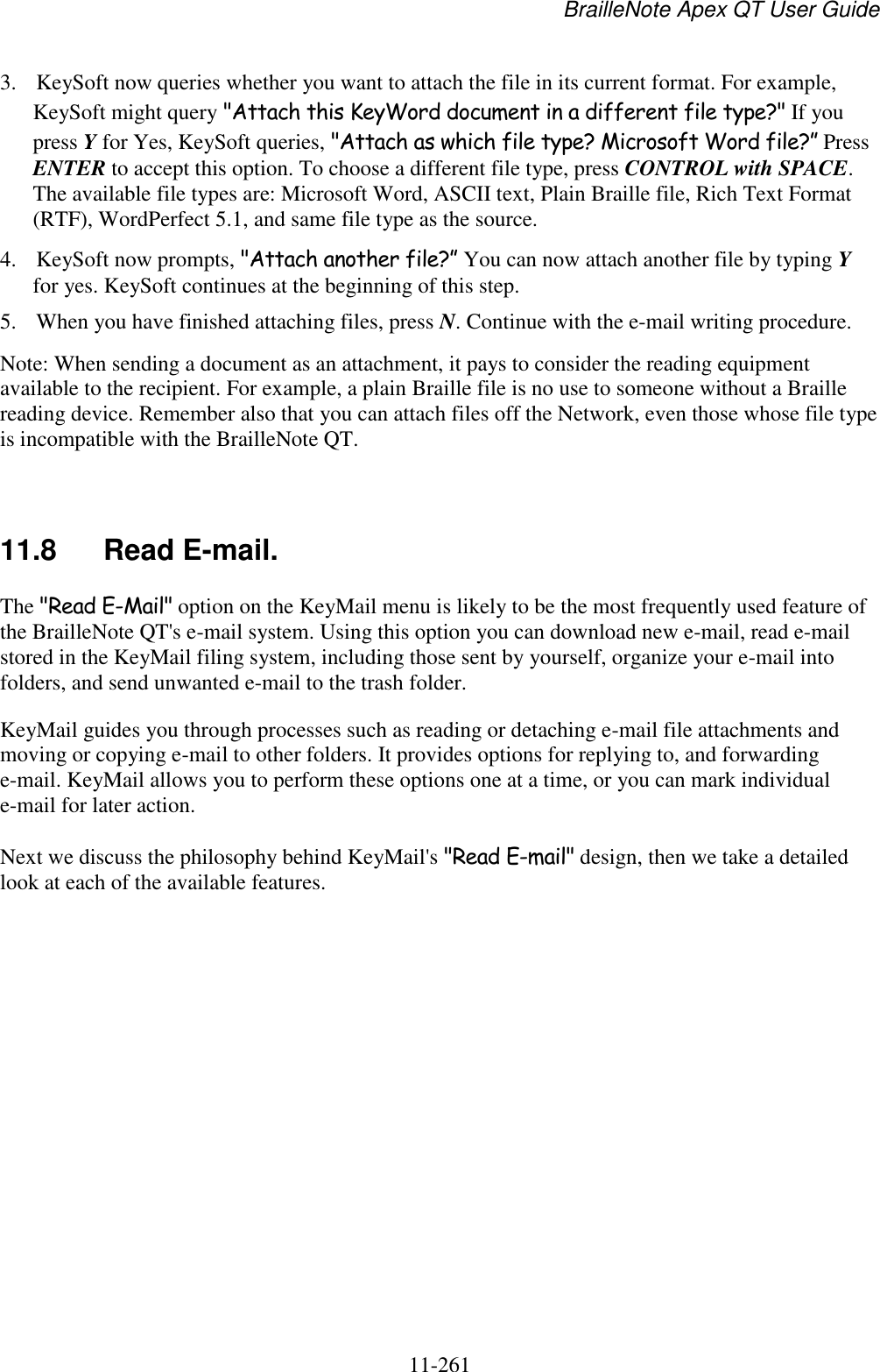 BrailleNote Apex QT User Guide  11-261   3. KeySoft now queries whether you want to attach the file in its current format. For example, KeySoft might query &quot;Attach this KeyWord document in a different file type?&quot; If you press Y for Yes, KeySoft queries, &quot;Attach as which file type? Microsoft Word file?” Press ENTER to accept this option. To choose a different file type, press CONTROL with SPACE. The available file types are: Microsoft Word, ASCII text, Plain Braille file, Rich Text Format (RTF), WordPerfect 5.1, and same file type as the source. 4. KeySoft now prompts, &quot;Attach another file?” You can now attach another file by typing Y for yes. KeySoft continues at the beginning of this step. 5. When you have finished attaching files, press N. Continue with the e-mail writing procedure. Note: When sending a document as an attachment, it pays to consider the reading equipment available to the recipient. For example, a plain Braille file is no use to someone without a Braille reading device. Remember also that you can attach files off the Network, even those whose file type is incompatible with the BrailleNote QT.   11.8  Read E-mail. The &quot;Read E-Mail&quot; option on the KeyMail menu is likely to be the most frequently used feature of the BrailleNote QT&apos;s e-mail system. Using this option you can download new e-mail, read e-mail stored in the KeyMail filing system, including those sent by yourself, organize your e-mail into folders, and send unwanted e-mail to the trash folder. KeyMail guides you through processes such as reading or detaching e-mail file attachments and moving or copying e-mail to other folders. It provides options for replying to, and forwarding e-mail. KeyMail allows you to perform these options one at a time, or you can mark individual e-mail for later action. Next we discuss the philosophy behind KeyMail&apos;s &quot;Read E-mail&quot; design, then we take a detailed look at each of the available features.   