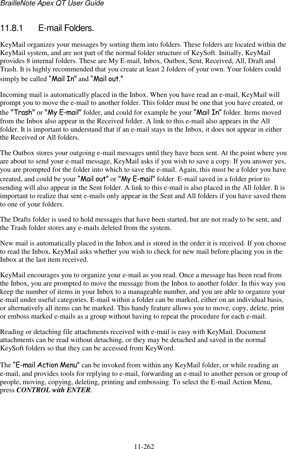 BrailleNote Apex QT User Guide  11-262   11.8.1  E-mail Folders. KeyMail organizes your messages by sorting them into folders. These folders are located within the KeyMail system, and are not part of the normal folder structure of KeySoft. Initially, KeyMail provides 8 internal folders. These are My E-mail, Inbox, Outbox, Sent, Received, All, Draft and Trash. It is highly recommended that you create at least 2 folders of your own. Your folders could simply be called “Mail In” and “Mail out.” Incoming mail is automatically placed in the Inbox. When you have read an e-mail, KeyMail will prompt you to move the e-mail to another folder. This folder must be one that you have created, or the &quot;Trash&quot; or &quot;My E-mail&quot; folder, and could for example be your “Mail In” folder. Items moved from the Inbox also appear in the Received folder. A link to this e-mail also appears in the All folder. It is important to understand that if an e-mail stays in the Inbox, it does not appear in either the Received or All folders. The Outbox stores your outgoing e-mail messages until they have been sent. At the point where you are about to send your e-mail message, KeyMail asks if you wish to save a copy. If you answer yes, you are prompted for the folder into which to save the e-mail. Again, this must be a folder you have created, and could be your “Mail out” or &quot;My E-mail&quot; folder. E-mail saved in a folder prior to sending will also appear in the Sent folder. A link to this e-mail is also placed in the All folder. It is important to realize that sent e-mails only appear in the Sent and All folders if you have saved them to one of your folders. The Drafts folder is used to hold messages that have been started, but are not ready to be sent, and the Trash folder stores any e-mails deleted from the system. New mail is automatically placed in the Inbox and is stored in the order it is received. If you choose to read the Inbox, KeyMail asks whether you wish to check for new mail before placing you in the Inbox at the last item received. KeyMail encourages you to organize your e-mail as you read. Once a message has been read from the Inbox, you are prompted to move the message from the Inbox to another folder. In this way you keep the number of items in your Inbox to a manageable number, and you are able to organize your e-mail under useful categories. E-mail within a folder can be marked, either on an individual basis, or alternatively all items can be marked. This handy feature allows you to move, copy, delete, print or emboss marked e-mails as a group without having to repeat the procedure for each e-mail. Reading or detaching file attachments received with e-mail is easy with KeyMail. Document attachments can be read without detaching, or they may be detached and saved in the normal KeySoft folders so that they can be accessed from KeyWord. The “E-mail Action Menu&quot; can be invoked from within any KeyMail folder, or while reading an e-mail, and provides tools for replying to e-mail, forwarding an e-mail to another person or group of people, moving, copying, deleting, printing and embossing. To select the E-mail Action Menu, press CONTROL with ENTER.   