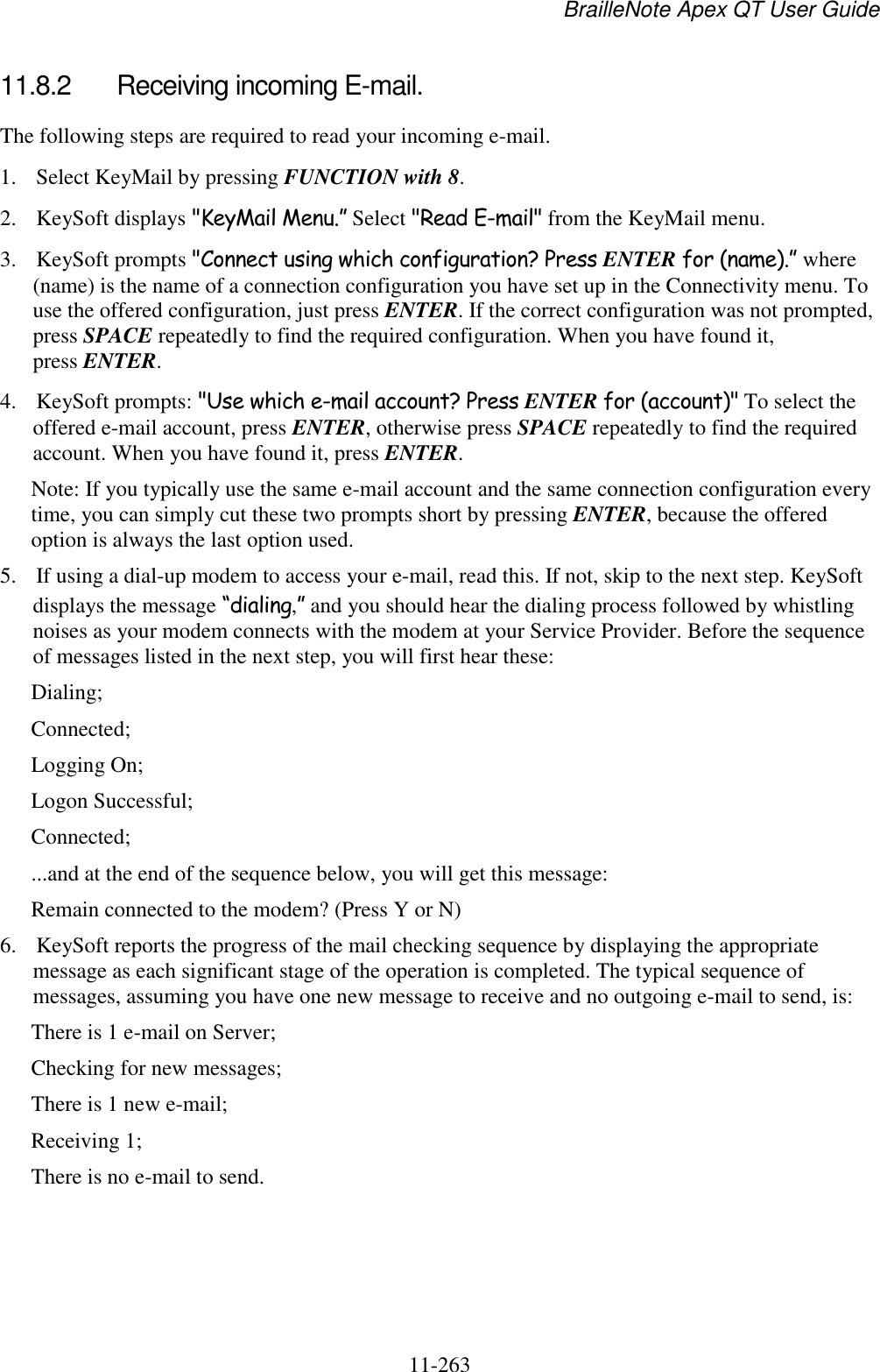 BrailleNote Apex QT User Guide  11-263   11.8.2  Receiving incoming E-mail. The following steps are required to read your incoming e-mail. 1. Select KeyMail by pressing FUNCTION with 8. 2. KeySoft displays &quot;KeyMail Menu.” Select &quot;Read E-mail&quot; from the KeyMail menu. 3. KeySoft prompts &quot;Connect using which configuration? Press ENTER for (name).” where (name) is the name of a connection configuration you have set up in the Connectivity menu. To use the offered configuration, just press ENTER. If the correct configuration was not prompted, press SPACE repeatedly to find the required configuration. When you have found it, press ENTER. 4. KeySoft prompts: &quot;Use which e-mail account? Press ENTER for (account)&quot; To select the offered e-mail account, press ENTER, otherwise press SPACE repeatedly to find the required account. When you have found it, press ENTER. Note: If you typically use the same e-mail account and the same connection configuration every time, you can simply cut these two prompts short by pressing ENTER, because the offered option is always the last option used. 5. If using a dial-up modem to access your e-mail, read this. If not, skip to the next step. KeySoft displays the message “dialing,” and you should hear the dialing process followed by whistling noises as your modem connects with the modem at your Service Provider. Before the sequence of messages listed in the next step, you will first hear these: Dialing; Connected; Logging On; Logon Successful; Connected; ...and at the end of the sequence below, you will get this message: Remain connected to the modem? (Press Y or N) 6. KeySoft reports the progress of the mail checking sequence by displaying the appropriate message as each significant stage of the operation is completed. The typical sequence of messages, assuming you have one new message to receive and no outgoing e-mail to send, is: There is 1 e-mail on Server; Checking for new messages; There is 1 new e-mail; Receiving 1; There is no e-mail to send.   