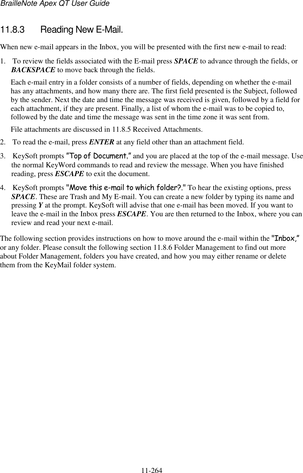 BrailleNote Apex QT User Guide  11-264   11.8.3  Reading New E-Mail. When new e-mail appears in the Inbox, you will be presented with the first new e-mail to read: 1. To review the fields associated with the E-mail press SPACE to advance through the fields, or BACKSPACE to move back through the fields. Each e-mail entry in a folder consists of a number of fields, depending on whether the e-mail has any attachments, and how many there are. The first field presented is the Subject, followed by the sender. Next the date and time the message was received is given, followed by a field for each attachment, if they are present. Finally, a list of whom the e-mail was to be copied to, followed by the date and time the message was sent in the time zone it was sent from. File attachments are discussed in 11.8.5 Received Attachments. 2. To read the e-mail, press ENTER at any field other than an attachment field. 3. KeySoft prompts ”Top of Document,” and you are placed at the top of the e-mail message. Use the normal KeyWord commands to read and review the message. When you have finished reading, press ESCAPE to exit the document. 4. KeySoft prompts &quot;Move this e-mail to which folder?.&quot; To hear the existing options, press SPACE. These are Trash and My E-mail. You can create a new folder by typing its name and pressing Y at the prompt. KeySoft will advise that one e-mail has been moved. If you want to leave the e-mail in the Inbox press ESCAPE. You are then returned to the Inbox, where you can review and read your next e-mail. The following section provides instructions on how to move around the e-mail within the &quot;Inbox,” or any folder. Please consult the following section 11.8.6 Folder Management to find out more about Folder Management, folders you have created, and how you may either rename or delete them from the KeyMail folder system.   