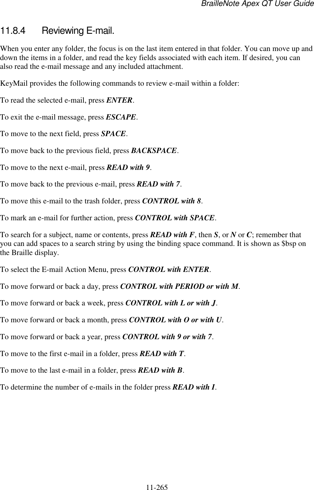 BrailleNote Apex QT User Guide  11-265   11.8.4  Reviewing E-mail. When you enter any folder, the focus is on the last item entered in that folder. You can move up and down the items in a folder, and read the key fields associated with each item. If desired, you can also read the e-mail message and any included attachment. KeyMail provides the following commands to review e-mail within a folder: To read the selected e-mail, press ENTER. To exit the e-mail message, press ESCAPE. To move to the next field, press SPACE. To move back to the previous field, press BACKSPACE. To move to the next e-mail, press READ with 9. To move back to the previous e-mail, press READ with 7. To move this e-mail to the trash folder, press CONTROL with 8. To mark an e-mail for further action, press CONTROL with SPACE. To search for a subject, name or contents, press READ with F, then S, or N or C; remember that you can add spaces to a search string by using the binding space command. It is shown as $bsp on the Braille display. To select the E-mail Action Menu, press CONTROL with ENTER. To move forward or back a day, press CONTROL with PERIOD or with M. To move forward or back a week, press CONTROL with L or with J. To move forward or back a month, press CONTROL with O or with U. To move forward or back a year, press CONTROL with 9 or with 7. To move to the first e-mail in a folder, press READ with T. To move to the last e-mail in a folder, press READ with B. To determine the number of e-mails in the folder press READ with I.   