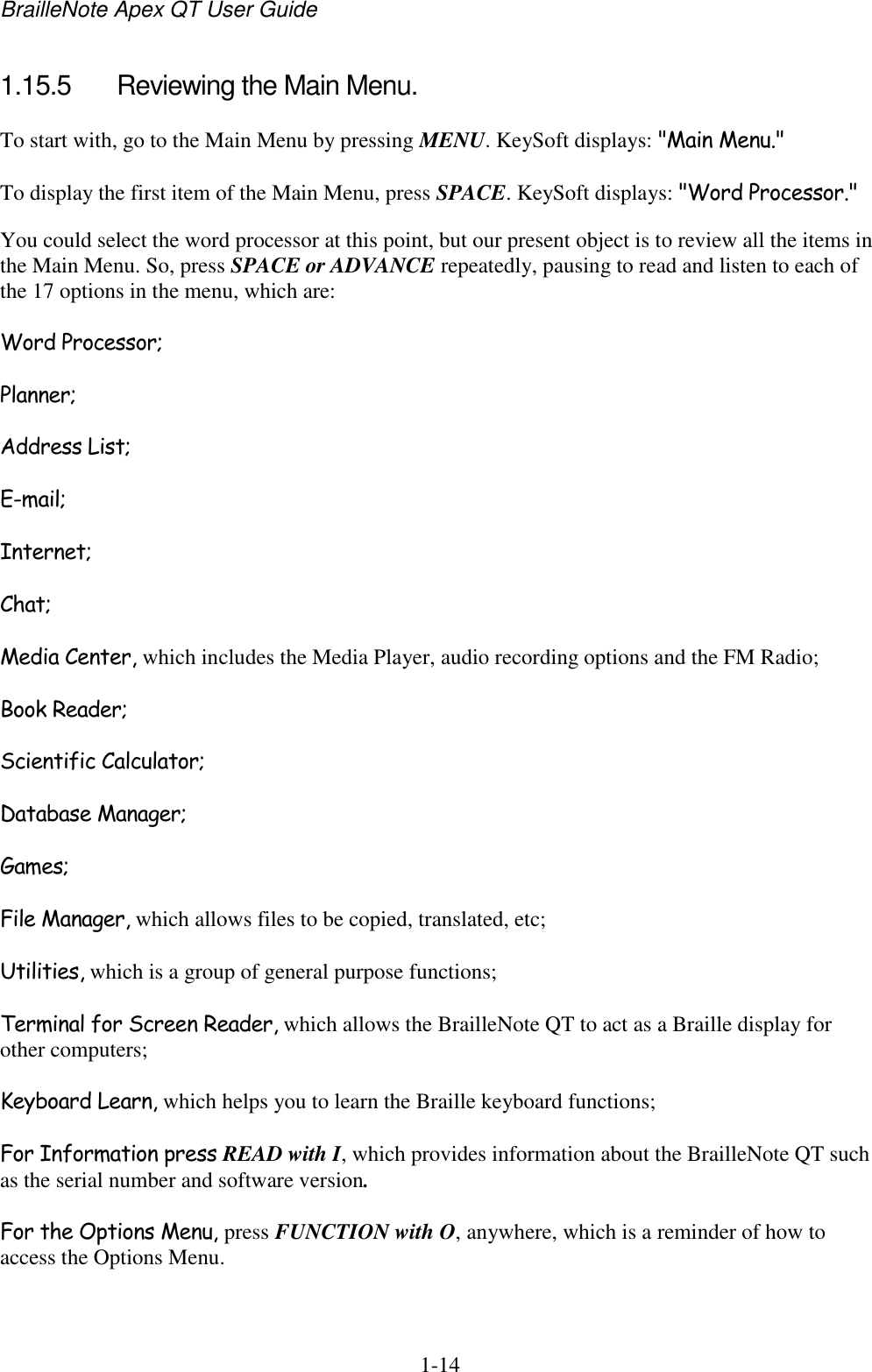 BrailleNote Apex QT User Guide  1-14   1.15.5  Reviewing the Main Menu. To start with, go to the Main Menu by pressing MENU. KeySoft displays: &quot;Main Menu.&quot; To display the first item of the Main Menu, press SPACE. KeySoft displays: &quot;Word Processor.&quot; You could select the word processor at this point, but our present object is to review all the items in the Main Menu. So, press SPACE or ADVANCE repeatedly, pausing to read and listen to each of the 17 options in the menu, which are: Word Processor; Planner; Address List; E-mail; Internet; Chat; Media Center, which includes the Media Player, audio recording options and the FM Radio; Book Reader; Scientific Calculator; Database Manager; Games; File Manager, which allows files to be copied, translated, etc; Utilities, which is a group of general purpose functions; Terminal for Screen Reader, which allows the BrailleNote QT to act as a Braille display for other computers; Keyboard Learn, which helps you to learn the Braille keyboard functions; For Information press READ with I, which provides information about the BrailleNote QT such as the serial number and software version. For the Options Menu, press FUNCTION with O, anywhere, which is a reminder of how to access the Options Menu. 