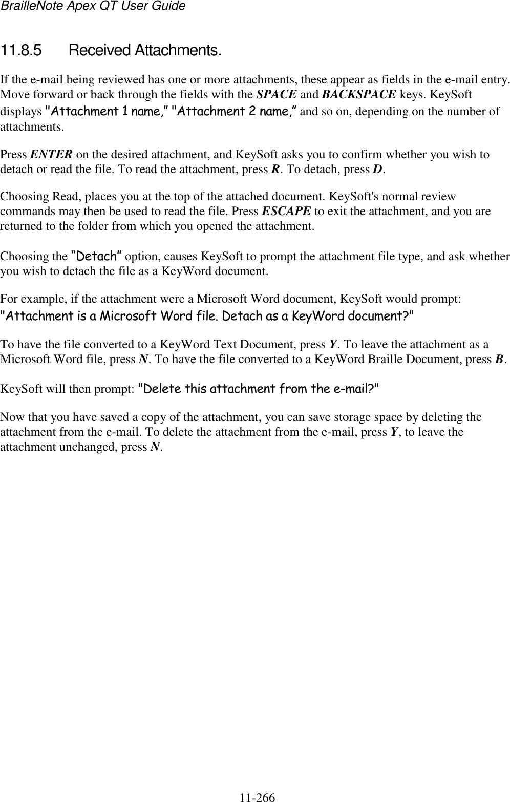 BrailleNote Apex QT User Guide  11-266   11.8.5  Received Attachments. If the e-mail being reviewed has one or more attachments, these appear as fields in the e-mail entry. Move forward or back through the fields with the SPACE and BACKSPACE keys. KeySoft displays &quot;Attachment 1 name,” &quot;Attachment 2 name,” and so on, depending on the number of attachments. Press ENTER on the desired attachment, and KeySoft asks you to confirm whether you wish to detach or read the file. To read the attachment, press R. To detach, press D. Choosing Read, places you at the top of the attached document. KeySoft&apos;s normal review commands may then be used to read the file. Press ESCAPE to exit the attachment, and you are returned to the folder from which you opened the attachment. Choosing the “Detach” option, causes KeySoft to prompt the attachment file type, and ask whether you wish to detach the file as a KeyWord document. For example, if the attachment were a Microsoft Word document, KeySoft would prompt: &quot;Attachment is a Microsoft Word file. Detach as a KeyWord document?&quot; To have the file converted to a KeyWord Text Document, press Y. To leave the attachment as a Microsoft Word file, press N. To have the file converted to a KeyWord Braille Document, press B. KeySoft will then prompt: &quot;Delete this attachment from the e-mail?&quot; Now that you have saved a copy of the attachment, you can save storage space by deleting the attachment from the e-mail. To delete the attachment from the e-mail, press Y, to leave the attachment unchanged, press N.   