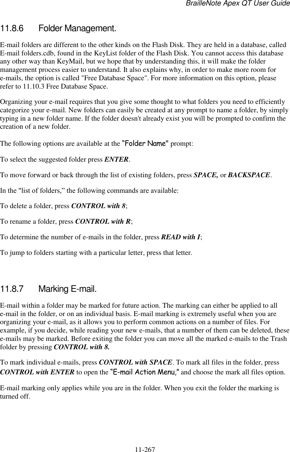 BrailleNote Apex QT User Guide  11-267   11.8.6  Folder Management. E-mail folders are different to the other kinds on the Flash Disk. They are held in a database, called E-mail folders.cdb, found in the KeyList folder of the Flash Disk. You cannot access this database any other way than KeyMail, but we hope that by understanding this, it will make the folder management process easier to understand. It also explains why, in order to make more room for e-mails, the option is called &quot;Free Database Space&quot;. For more information on this option, please refer to 11.10.3 Free Database Space. Organizing your e-mail requires that you give some thought to what folders you need to efficiently categorize your e-mail. New folders can easily be created at any prompt to name a folder, by simply typing in a new folder name. If the folder doesn&apos;t already exist you will be prompted to confirm the creation of a new folder. The following options are available at the “Folder Name&quot; prompt: To select the suggested folder press ENTER. To move forward or back through the list of existing folders, press SPACE, or BACKSPACE. In the &quot;list of folders,” the following commands are available: To delete a folder, press CONTROL with 8; To rename a folder, press CONTROL with R; To determine the number of e-mails in the folder, press READ with I; To jump to folders starting with a particular letter, press that letter.   11.8.7  Marking E-mail. E-mail within a folder may be marked for future action. The marking can either be applied to all e-mail in the folder, or on an individual basis. E-mail marking is extremely useful when you are organizing your e-mail, as it allows you to perform common actions on a number of files. For example, if you decide, while reading your new e-mails, that a number of them can be deleted, these e-mails may be marked. Before exiting the folder you can move all the marked e-mails to the Trash folder by pressing CONTROL with 8. To mark individual e-mails, press CONTROL with SPACE. To mark all files in the folder, press CONTROL with ENTER to open the “E-mail Action Menu,” and choose the mark all files option. E-mail marking only applies while you are in the folder. When you exit the folder the marking is turned off.   