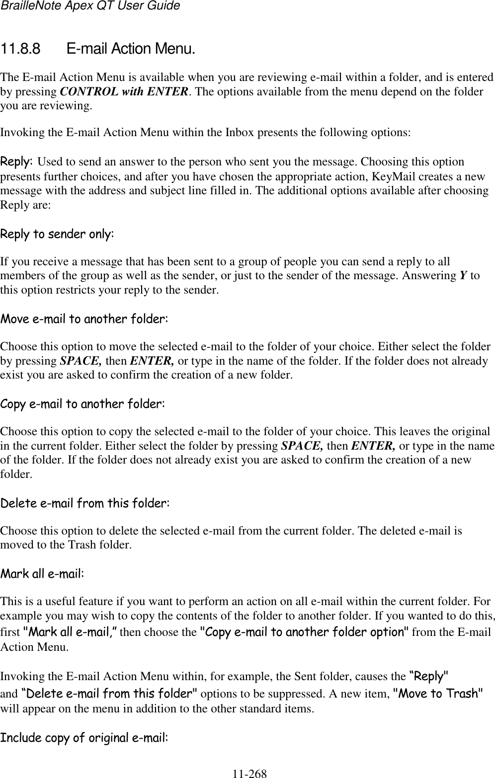 BrailleNote Apex QT User Guide  11-268   11.8.8  E-mail Action Menu. The E-mail Action Menu is available when you are reviewing e-mail within a folder, and is entered by pressing CONTROL with ENTER. The options available from the menu depend on the folder you are reviewing. Invoking the E-mail Action Menu within the Inbox presents the following options: Reply: Used to send an answer to the person who sent you the message. Choosing this option presents further choices, and after you have chosen the appropriate action, KeyMail creates a new message with the address and subject line filled in. The additional options available after choosing Reply are: Reply to sender only: If you receive a message that has been sent to a group of people you can send a reply to all members of the group as well as the sender, or just to the sender of the message. Answering Y to this option restricts your reply to the sender. Move e-mail to another folder: Choose this option to move the selected e-mail to the folder of your choice. Either select the folder by pressing SPACE, then ENTER, or type in the name of the folder. If the folder does not already exist you are asked to confirm the creation of a new folder. Copy e-mail to another folder: Choose this option to copy the selected e-mail to the folder of your choice. This leaves the original in the current folder. Either select the folder by pressing SPACE, then ENTER, or type in the name of the folder. If the folder does not already exist you are asked to confirm the creation of a new folder. Delete e-mail from this folder: Choose this option to delete the selected e-mail from the current folder. The deleted e-mail is moved to the Trash folder. Mark all e-mail: This is a useful feature if you want to perform an action on all e-mail within the current folder. For example you may wish to copy the contents of the folder to another folder. If you wanted to do this, first &quot;Mark all e-mail,” then choose the &quot;Copy e-mail to another folder option&quot; from the E-mail Action Menu. Invoking the E-mail Action Menu within, for example, the Sent folder, causes the “Reply&quot; and “Delete e-mail from this folder&quot; options to be suppressed. A new item, &quot;Move to Trash&quot; will appear on the menu in addition to the other standard items. Include copy of original e-mail: 