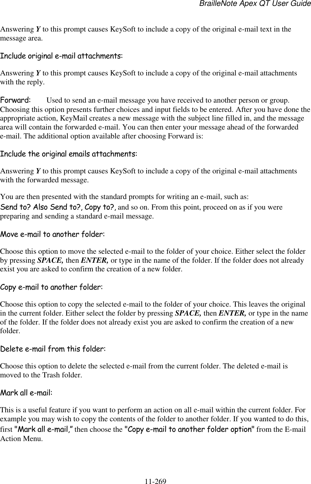 BrailleNote Apex QT User Guide  11-269   Answering Y to this prompt causes KeySoft to include a copy of the original e-mail text in the message area.  Include original e-mail attachments: Answering Y to this prompt causes KeySoft to include a copy of the original e-mail attachments with the reply.  Forward:  Used to send an e-mail message you have received to another person or group. Choosing this option presents further choices and input fields to be entered. After you have done the appropriate action, KeyMail creates a new message with the subject line filled in, and the message area will contain the forwarded e-mail. You can then enter your message ahead of the forwarded e-mail. The additional option available after choosing Forward is: Include the original emails attachments: Answering Y to this prompt causes KeySoft to include a copy of the original e-mail attachments with the forwarded message. You are then presented with the standard prompts for writing an e-mail, such as: Send to? Also Send to?, Copy to?, and so on. From this point, proceed on as if you were preparing and sending a standard e-mail message. Move e-mail to another folder: Choose this option to move the selected e-mail to the folder of your choice. Either select the folder by pressing SPACE, then ENTER, or type in the name of the folder. If the folder does not already exist you are asked to confirm the creation of a new folder. Copy e-mail to another folder: Choose this option to copy the selected e-mail to the folder of your choice. This leaves the original in the current folder. Either select the folder by pressing SPACE, then ENTER, or type in the name of the folder. If the folder does not already exist you are asked to confirm the creation of a new folder. Delete e-mail from this folder: Choose this option to delete the selected e-mail from the current folder. The deleted e-mail is moved to the Trash folder. Mark all e-mail: This is a useful feature if you want to perform an action on all e-mail within the current folder. For example you may wish to copy the contents of the folder to another folder. If you wanted to do this, first &quot;Mark all e-mail,” then choose the &quot;Copy e-mail to another folder option&quot; from the E-mail Action Menu. 