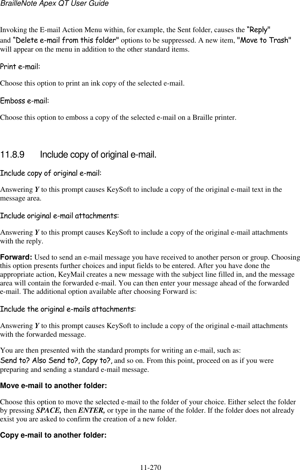 BrailleNote Apex QT User Guide  11-270   Invoking the E-mail Action Menu within, for example, the Sent folder, causes the “Reply&quot; and “Delete e-mail from this folder&quot; options to be suppressed. A new item, &quot;Move to Trash&quot; will appear on the menu in addition to the other standard items. Print e-mail: Choose this option to print an ink copy of the selected e-mail. Emboss e-mail: Choose this option to emboss a copy of the selected e-mail on a Braille printer.  11.8.9  Include copy of original e-mail. Include copy of original e-mail: Answering Y to this prompt causes KeySoft to include a copy of the original e-mail text in the message area. Include original e-mail attachments: Answering Y to this prompt causes KeySoft to include a copy of the original e-mail attachments with the reply. Forward: Used to send an e-mail message you have received to another person or group. Choosing this option presents further choices and input fields to be entered. After you have done the appropriate action, KeyMail creates a new message with the subject line filled in, and the message area will contain the forwarded e-mail. You can then enter your message ahead of the forwarded e-mail. The additional option available after choosing Forward is: Include the original e-mails attachments: Answering Y to this prompt causes KeySoft to include a copy of the original e-mail attachments with the forwarded message. You are then presented with the standard prompts for writing an e-mail, such as: Send to? Also Send to?, Copy to?, and so on. From this point, proceed on as if you were preparing and sending a standard e-mail message. Move e-mail to another folder: Choose this option to move the selected e-mail to the folder of your choice. Either select the folder by pressing SPACE, then ENTER, or type in the name of the folder. If the folder does not already exist you are asked to confirm the creation of a new folder. Copy e-mail to another folder: 