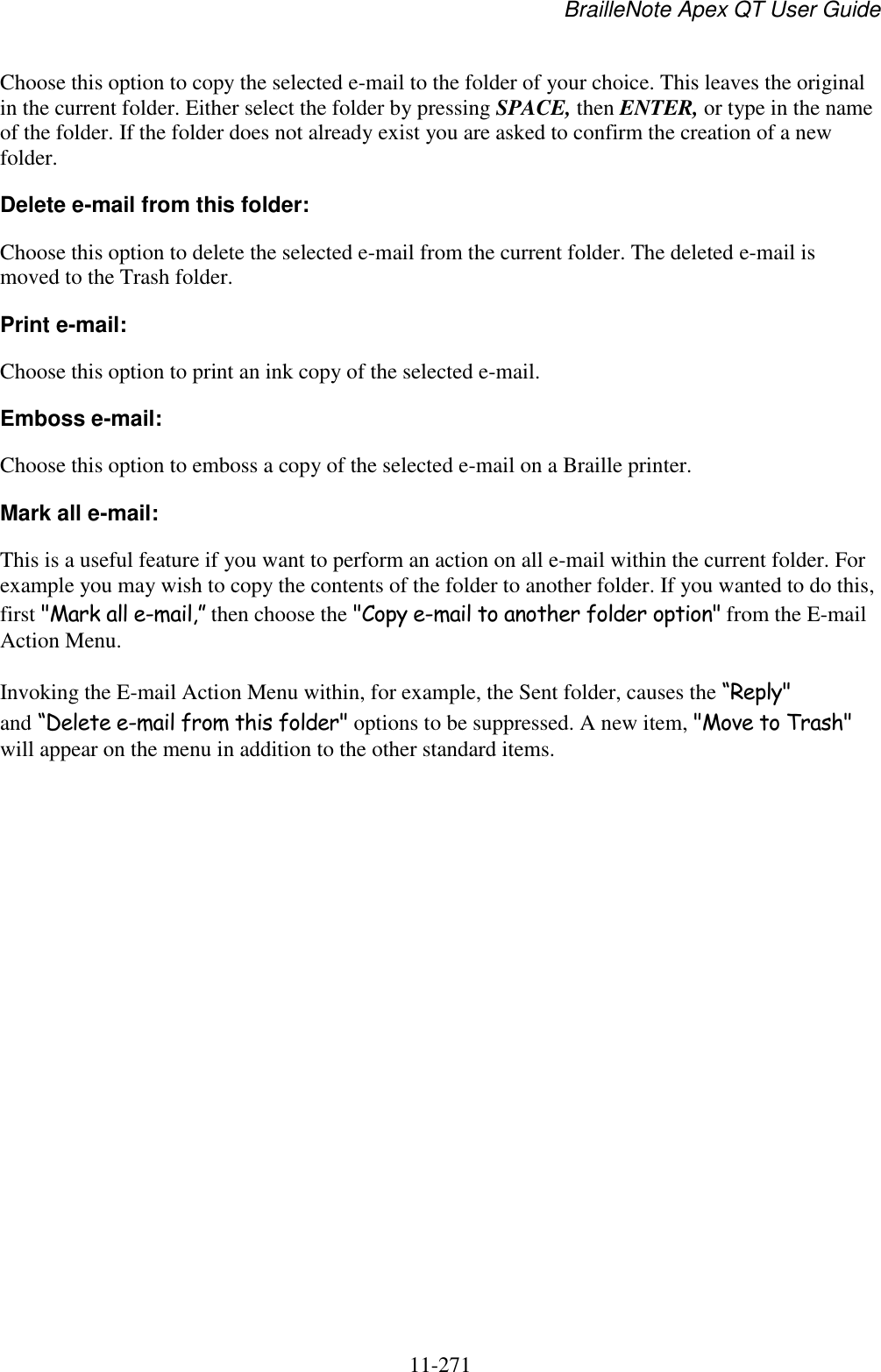 BrailleNote Apex QT User Guide  11-271   Choose this option to copy the selected e-mail to the folder of your choice. This leaves the original in the current folder. Either select the folder by pressing SPACE, then ENTER, or type in the name of the folder. If the folder does not already exist you are asked to confirm the creation of a new folder. Delete e-mail from this folder: Choose this option to delete the selected e-mail from the current folder. The deleted e-mail is moved to the Trash folder. Print e-mail: Choose this option to print an ink copy of the selected e-mail. Emboss e-mail: Choose this option to emboss a copy of the selected e-mail on a Braille printer. Mark all e-mail: This is a useful feature if you want to perform an action on all e-mail within the current folder. For example you may wish to copy the contents of the folder to another folder. If you wanted to do this, first &quot;Mark all e-mail,” then choose the &quot;Copy e-mail to another folder option&quot; from the E-mail Action Menu. Invoking the E-mail Action Menu within, for example, the Sent folder, causes the “Reply&quot; and “Delete e-mail from this folder&quot; options to be suppressed. A new item, &quot;Move to Trash&quot; will appear on the menu in addition to the other standard items.   