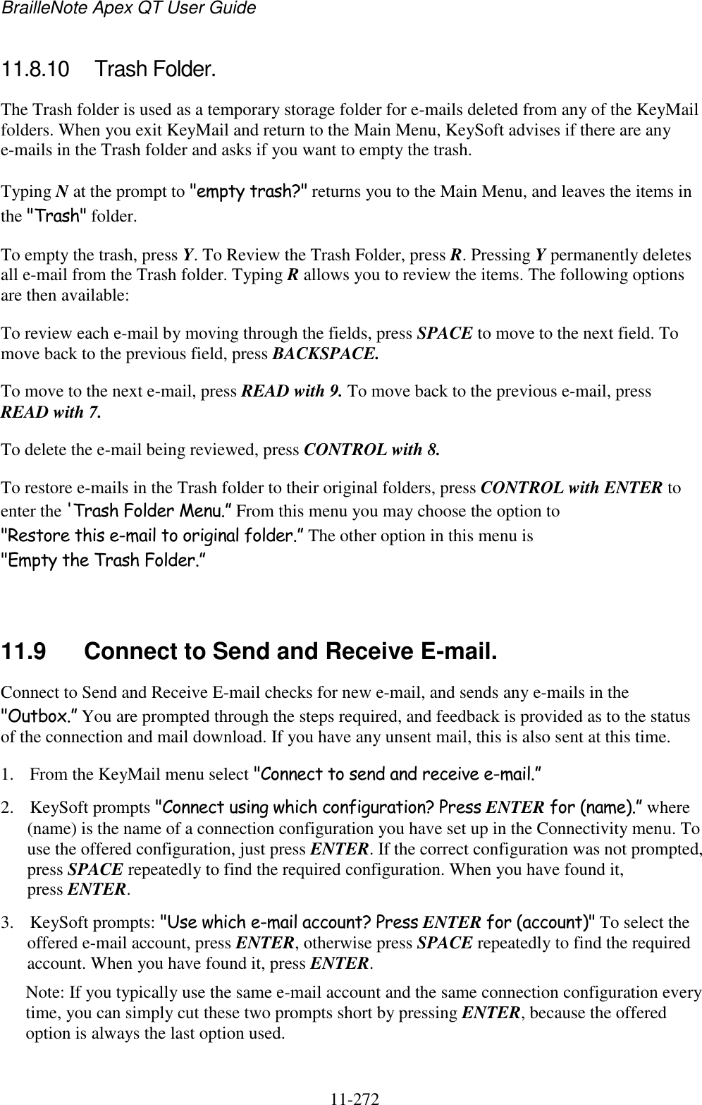 BrailleNote Apex QT User Guide  11-272   11.8.10  Trash Folder. The Trash folder is used as a temporary storage folder for e-mails deleted from any of the KeyMail folders. When you exit KeyMail and return to the Main Menu, KeySoft advises if there are any e-mails in the Trash folder and asks if you want to empty the trash. Typing N at the prompt to &quot;empty trash?&quot; returns you to the Main Menu, and leaves the items in the &quot;Trash&quot; folder. To empty the trash, press Y. To Review the Trash Folder, press R. Pressing Y permanently deletes all e-mail from the Trash folder. Typing R allows you to review the items. The following options are then available: To review each e-mail by moving through the fields, press SPACE to move to the next field. To move back to the previous field, press BACKSPACE. To move to the next e-mail, press READ with 9. To move back to the previous e-mail, press READ with 7. To delete the e-mail being reviewed, press CONTROL with 8. To restore e-mails in the Trash folder to their original folders, press CONTROL with ENTER to enter the &apos;Trash Folder Menu.” From this menu you may choose the option to &quot;Restore this e-mail to original folder.” The other option in this menu is &quot;Empty the Trash Folder.”   11.9  Connect to Send and Receive E-mail. Connect to Send and Receive E-mail checks for new e-mail, and sends any e-mails in the &quot;Outbox.” You are prompted through the steps required, and feedback is provided as to the status of the connection and mail download. If you have any unsent mail, this is also sent at this time. 1. From the KeyMail menu select &quot;Connect to send and receive e-mail.” 2. KeySoft prompts &quot;Connect using which configuration? Press ENTER for (name).” where (name) is the name of a connection configuration you have set up in the Connectivity menu. To use the offered configuration, just press ENTER. If the correct configuration was not prompted, press SPACE repeatedly to find the required configuration. When you have found it, press ENTER. 3. KeySoft prompts: &quot;Use which e-mail account? Press ENTER for (account)&quot; To select the offered e-mail account, press ENTER, otherwise press SPACE repeatedly to find the required account. When you have found it, press ENTER. Note: If you typically use the same e-mail account and the same connection configuration every time, you can simply cut these two prompts short by pressing ENTER, because the offered option is always the last option used. 
