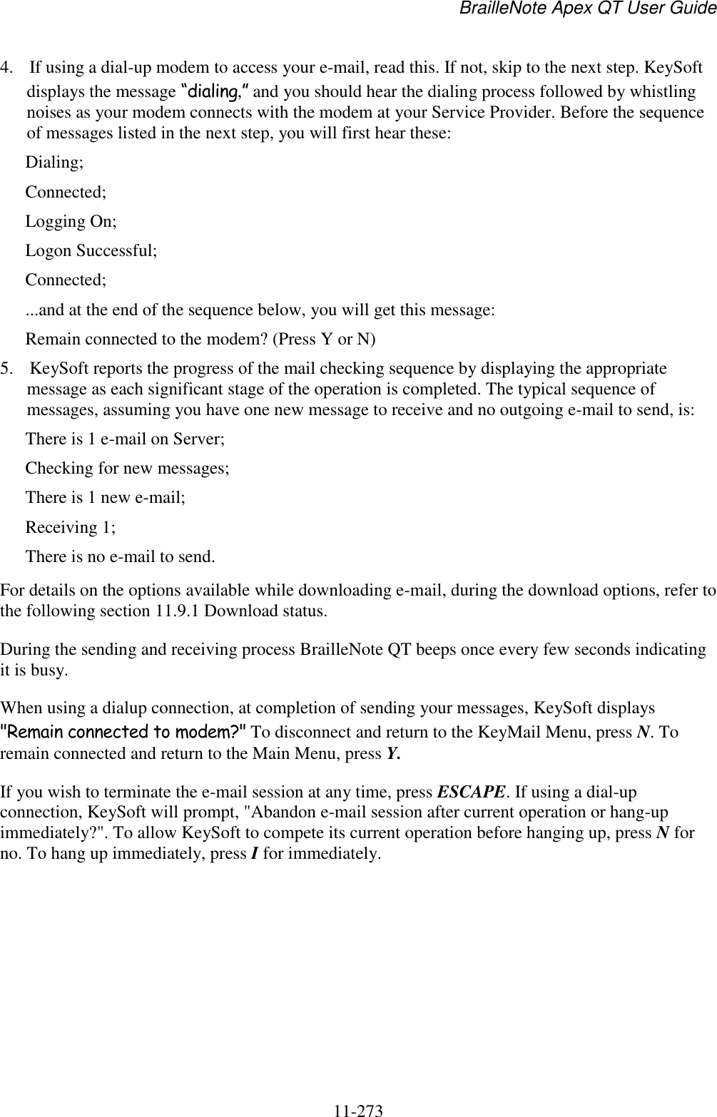 BrailleNote Apex QT User Guide  11-273   4. If using a dial-up modem to access your e-mail, read this. If not, skip to the next step. KeySoft displays the message “dialing,” and you should hear the dialing process followed by whistling noises as your modem connects with the modem at your Service Provider. Before the sequence of messages listed in the next step, you will first hear these: Dialing; Connected; Logging On; Logon Successful; Connected; ...and at the end of the sequence below, you will get this message: Remain connected to the modem? (Press Y or N) 5. KeySoft reports the progress of the mail checking sequence by displaying the appropriate message as each significant stage of the operation is completed. The typical sequence of messages, assuming you have one new message to receive and no outgoing e-mail to send, is: There is 1 e-mail on Server; Checking for new messages; There is 1 new e-mail; Receiving 1; There is no e-mail to send. For details on the options available while downloading e-mail, during the download options, refer to the following section 11.9.1 Download status. During the sending and receiving process BrailleNote QT beeps once every few seconds indicating it is busy. When using a dialup connection, at completion of sending your messages, KeySoft displays &quot;Remain connected to modem?&quot; To disconnect and return to the KeyMail Menu, press N. To remain connected and return to the Main Menu, press Y. If you wish to terminate the e-mail session at any time, press ESCAPE. If using a dial-up connection, KeySoft will prompt, &quot;Abandon e-mail session after current operation or hang-up immediately?&quot;. To allow KeySoft to compete its current operation before hanging up, press N for no. To hang up immediately, press I for immediately.   