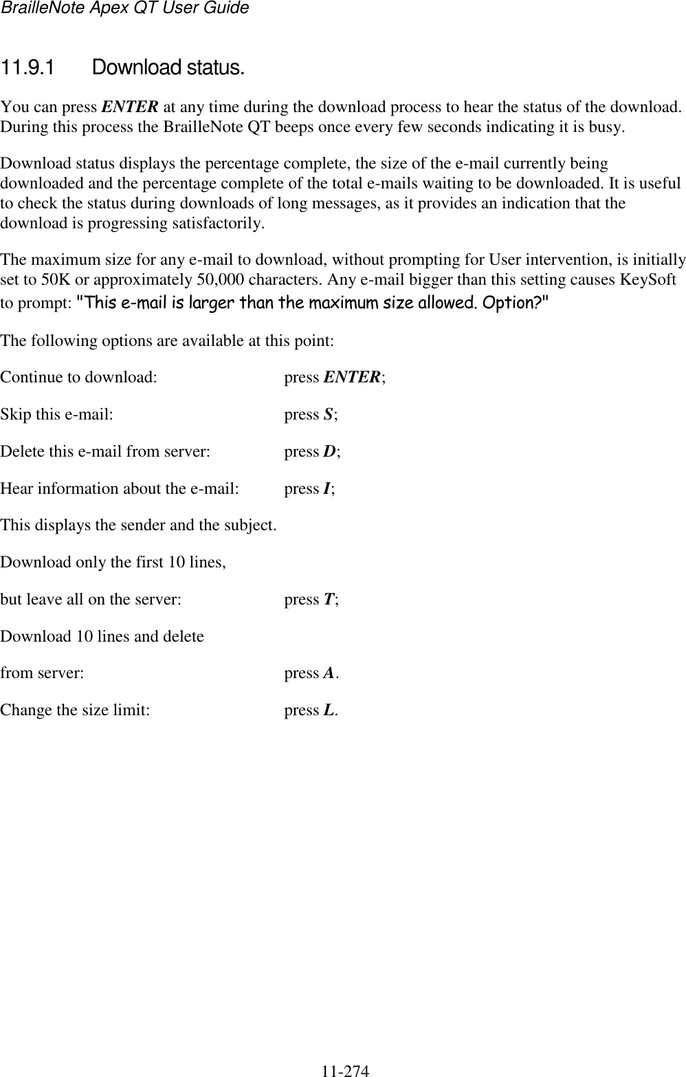 BrailleNote Apex QT User Guide  11-274   11.9.1  Download status. You can press ENTER at any time during the download process to hear the status of the download. During this process the BrailleNote QT beeps once every few seconds indicating it is busy. Download status displays the percentage complete, the size of the e-mail currently being downloaded and the percentage complete of the total e-mails waiting to be downloaded. It is useful to check the status during downloads of long messages, as it provides an indication that the download is progressing satisfactorily. The maximum size for any e-mail to download, without prompting for User intervention, is initially set to 50K or approximately 50,000 characters. Any e-mail bigger than this setting causes KeySoft to prompt: &quot;This e-mail is larger than the maximum size allowed. Option?&quot; The following options are available at this point: Continue to download:  press ENTER; Skip this e-mail:  press S; Delete this e-mail from server:  press D; Hear information about the e-mail:  press I; This displays the sender and the subject. Download only the first 10 lines, but leave all on the server:  press T; Download 10 lines and delete from server:  press A. Change the size limit:  press L.   