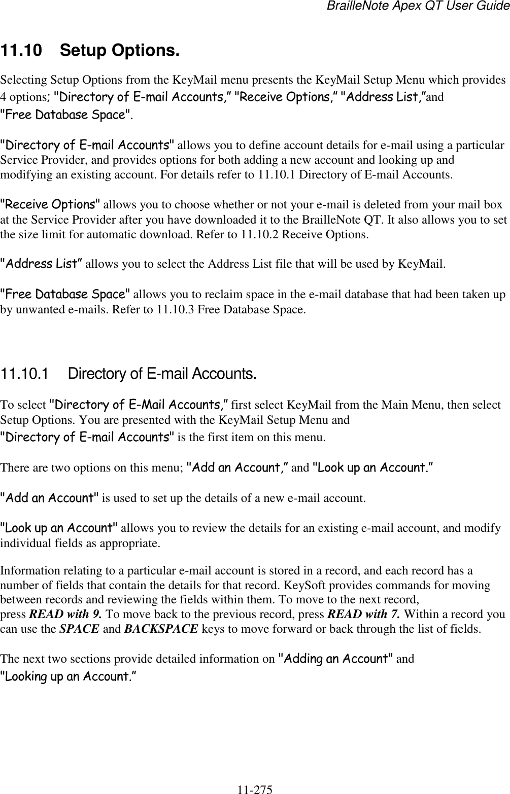 BrailleNote Apex QT User Guide  11-275   11.10  Setup Options. Selecting Setup Options from the KeyMail menu presents the KeyMail Setup Menu which provides 4 options; &quot;Directory of E-mail Accounts,” &quot;Receive Options,” &quot;Address List,”and &quot;Free Database Space&quot;.  &quot;Directory of E-mail Accounts&quot; allows you to define account details for e-mail using a particular Service Provider, and provides options for both adding a new account and looking up and modifying an existing account. For details refer to 11.10.1 Directory of E-mail Accounts. &quot;Receive Options&quot; allows you to choose whether or not your e-mail is deleted from your mail box at the Service Provider after you have downloaded it to the BrailleNote QT. It also allows you to set the size limit for automatic download. Refer to 11.10.2 Receive Options. &quot;Address List” allows you to select the Address List file that will be used by KeyMail. &quot;Free Database Space&quot; allows you to reclaim space in the e-mail database that had been taken up by unwanted e-mails. Refer to 11.10.3 Free Database Space.   11.10.1  Directory of E-mail Accounts. To select &quot;Directory of E-Mail Accounts,” first select KeyMail from the Main Menu, then select Setup Options. You are presented with the KeyMail Setup Menu and &quot;Directory of E-mail Accounts&quot; is the first item on this menu. There are two options on this menu; &quot;Add an Account,” and &quot;Look up an Account.” &quot;Add an Account&quot; is used to set up the details of a new e-mail account. &quot;Look up an Account&quot; allows you to review the details for an existing e-mail account, and modify individual fields as appropriate. Information relating to a particular e-mail account is stored in a record, and each record has a number of fields that contain the details for that record. KeySoft provides commands for moving between records and reviewing the fields within them. To move to the next record, press READ with 9. To move back to the previous record, press READ with 7. Within a record you can use the SPACE and BACKSPACE keys to move forward or back through the list of fields. The next two sections provide detailed information on &quot;Adding an Account&quot; and &quot;Looking up an Account.”   