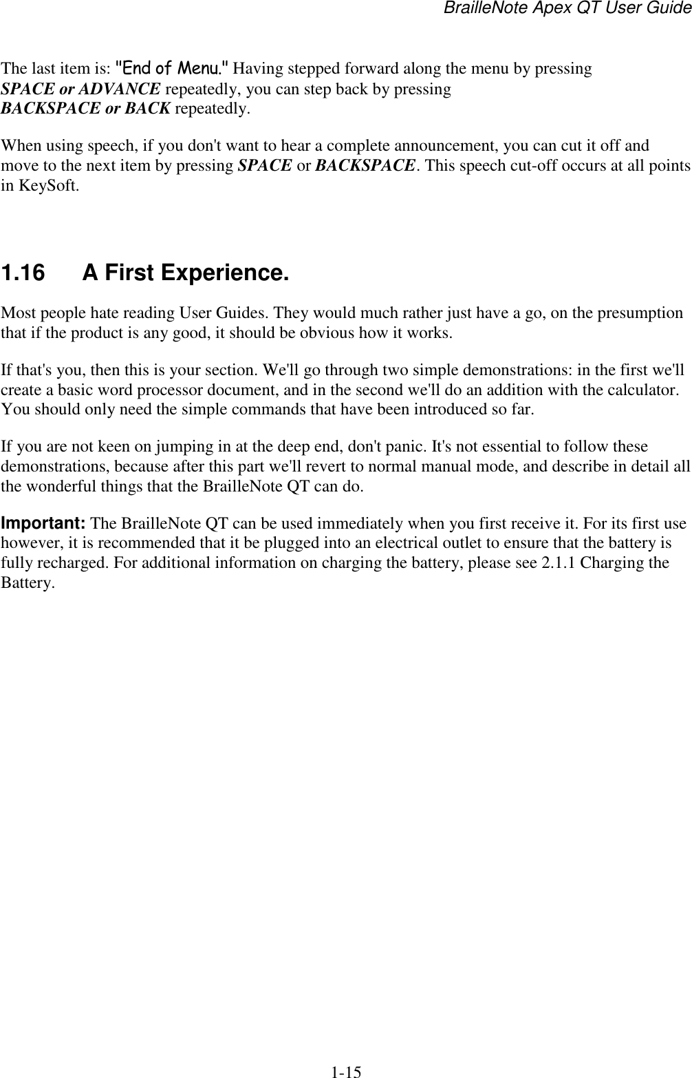 BrailleNote Apex QT User Guide  1-15   The last item is: &quot;End of Menu.&quot; Having stepped forward along the menu by pressing SPACE or ADVANCE repeatedly, you can step back by pressing BACKSPACE or BACK repeatedly. When using speech, if you don&apos;t want to hear a complete announcement, you can cut it off and move to the next item by pressing SPACE or BACKSPACE. This speech cut-off occurs at all points in KeySoft.   1.16  A First Experience. Most people hate reading User Guides. They would much rather just have a go, on the presumption that if the product is any good, it should be obvious how it works. If that&apos;s you, then this is your section. We&apos;ll go through two simple demonstrations: in the first we&apos;ll create a basic word processor document, and in the second we&apos;ll do an addition with the calculator. You should only need the simple commands that have been introduced so far. If you are not keen on jumping in at the deep end, don&apos;t panic. It&apos;s not essential to follow these demonstrations, because after this part we&apos;ll revert to normal manual mode, and describe in detail all the wonderful things that the BrailleNote QT can do. Important: The BrailleNote QT can be used immediately when you first receive it. For its first use however, it is recommended that it be plugged into an electrical outlet to ensure that the battery is fully recharged. For additional information on charging the battery, please see 2.1.1 Charging the Battery.    