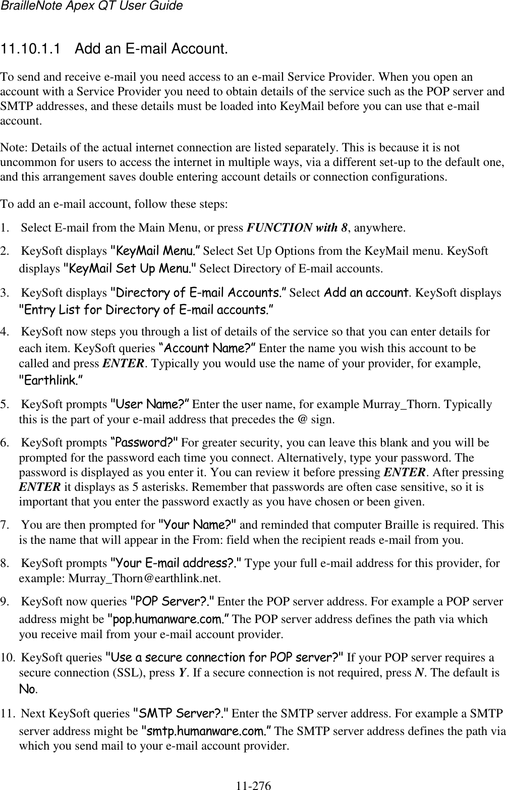BrailleNote Apex QT User Guide  11-276   11.10.1.1  Add an E-mail Account. To send and receive e-mail you need access to an e-mail Service Provider. When you open an account with a Service Provider you need to obtain details of the service such as the POP server and SMTP addresses, and these details must be loaded into KeyMail before you can use that e-mail account. Note: Details of the actual internet connection are listed separately. This is because it is not uncommon for users to access the internet in multiple ways, via a different set-up to the default one, and this arrangement saves double entering account details or connection configurations. To add an e-mail account, follow these steps: 1. Select E-mail from the Main Menu, or press FUNCTION with 8, anywhere. 2. KeySoft displays &quot;KeyMail Menu.” Select Set Up Options from the KeyMail menu. KeySoft displays &quot;KeyMail Set Up Menu.&quot; Select Directory of E-mail accounts. 3. KeySoft displays &quot;Directory of E-mail Accounts.” Select Add an account. KeySoft displays &quot;Entry List for Directory of E-mail accounts.” 4. KeySoft now steps you through a list of details of the service so that you can enter details for each item. KeySoft queries “Account Name?” Enter the name you wish this account to be called and press ENTER. Typically you would use the name of your provider, for example, &quot;Earthlink.” 5. KeySoft prompts &quot;User Name?” Enter the user name, for example Murray_Thorn. Typically this is the part of your e-mail address that precedes the @ sign. 6. KeySoft prompts “Password?&quot; For greater security, you can leave this blank and you will be prompted for the password each time you connect. Alternatively, type your password. The password is displayed as you enter it. You can review it before pressing ENTER. After pressing ENTER it displays as 5 asterisks. Remember that passwords are often case sensitive, so it is important that you enter the password exactly as you have chosen or been given. 7. You are then prompted for &quot;Your Name?&quot; and reminded that computer Braille is required. This is the name that will appear in the From: field when the recipient reads e-mail from you. 8. KeySoft prompts &quot;Your E-mail address?.&quot; Type your full e-mail address for this provider, for example: Murray_Thorn@earthlink.net. 9. KeySoft now queries &quot;POP Server?.&quot; Enter the POP server address. For example a POP server address might be &quot;pop.humanware.com.” The POP server address defines the path via which you receive mail from your e-mail account provider. 10. KeySoft queries &quot;Use a secure connection for POP server?&quot; If your POP server requires a secure connection (SSL), press Y. If a secure connection is not required, press N. The default is No. 11. Next KeySoft queries &quot;SMTP Server?.&quot; Enter the SMTP server address. For example a SMTP server address might be &quot;smtp.humanware.com.” The SMTP server address defines the path via which you send mail to your e-mail account provider. 