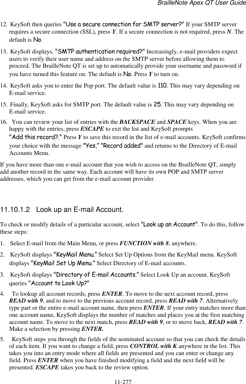 BrailleNote Apex QT User Guide  11-277   12. KeySoft then queries &quot;Use a secure connection for SMTP server?&quot; If your SMTP server requires a secure connection (SSL), press Y. If a secure connection is not required, press N. The default is No. 13. KeySoft displays, &quot;SMTP authentication required?&quot; Increasingly, e-mail providers expect users to verify their user name and address on the SMTP server before allowing them to proceed. The BrailleNote QT is set up to automatically provide your username and password if you have turned this feature on. The default is No. Press Y to turn on. 14. KeySoft asks you to enter the Pop port. The default value is 110. This may vary depending on E-mail service. 15. Finally, KeySoft asks for SMTP port. The default value is 25. This may vary depending on E-mail service.  16.  You can review your list of entries with the BACKSPACE and SPACE keys. When you are happy with the entries, press ESCAPE to exit the list and KeySoft prompts &quot;Add this record?.&quot; Press Y to save this record in the list of e-mail accounts. KeySoft confirms your choice with the message &quot;Yes,” &quot;Record added&quot; and returns to the Directory of E-mail Accounts Menu. If you have more than one e-mail account that you wish to access on the BrailleNote QT, simply add another record in the same way. Each account will have its own POP and SMTP server addresses, which you can get from the e-mail account provider.   11.10.1.2  Look up an E-mail Account. To check or modify details of a particular account, select &quot;Look up an Account&quot;. To do this, follow these steps: 1. Select E-mail from the Main Menu, or press FUNCTION with 8, anywhere. 2. KeySoft displays &quot;KeyMail Menu.” Select Set Up Options from the KeyMail menu. KeySoft displays &quot;KeyMail Set Up Menu.&quot; Select Directory of E-mail accounts. 3. KeySoft displays &quot;Directory of E-mail Accounts.” Select Look Up an account. KeySoft queries &quot;Account to Look Up?&quot; 4.  To lookup all account records, press ENTER. To move to the next account record, press READ with 9, and to move to the previous account record, press READ with 7. Alternatively type part or the entire e-mail account name, then press ENTER. If your entry matches more than one account name, KeySoft displays the number of matches and places you at the first matching account name. To move to the next match, press READ with 9, or to move back, READ with 7. Make a selection by pressing ENTER. 5.  KeySoft steps you through the fields of the nominated account so that you can check the details of each item. If you want to change a field, press CONTROL with K anywhere in the list. This takes you into an entry mode where all fields are presented and you can enter or change any field. Press ENTER when you have finished modifying a field and the next field will be presented. ESCAPE takes you back to the review option. 