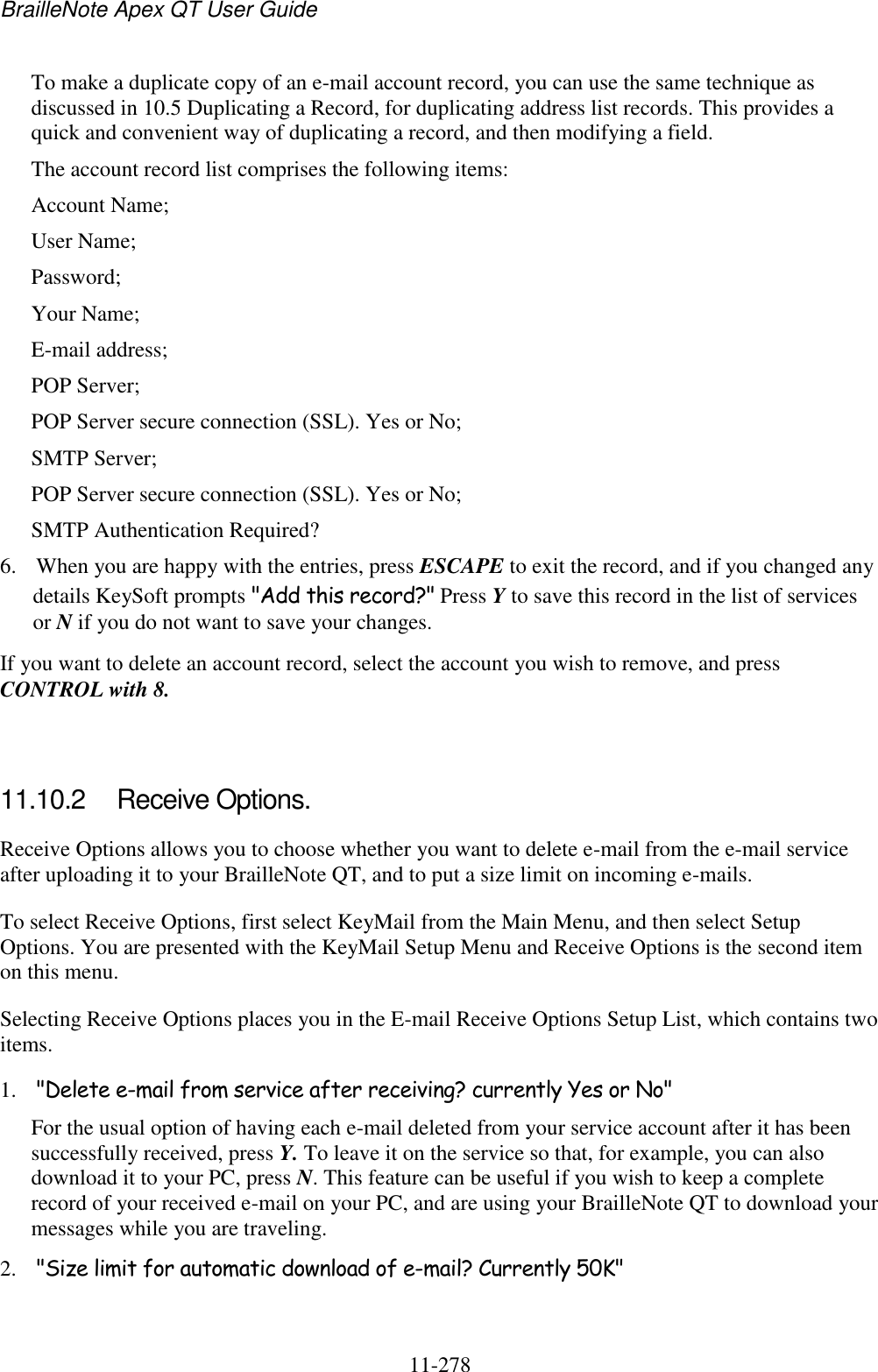 BrailleNote Apex QT User Guide  11-278   To make a duplicate copy of an e-mail account record, you can use the same technique as discussed in 10.5 Duplicating a Record, for duplicating address list records. This provides a quick and convenient way of duplicating a record, and then modifying a field. The account record list comprises the following items: Account Name; User Name; Password; Your Name; E-mail address; POP Server; POP Server secure connection (SSL). Yes or No; SMTP Server; POP Server secure connection (SSL). Yes or No; SMTP Authentication Required? 6. When you are happy with the entries, press ESCAPE to exit the record, and if you changed any details KeySoft prompts &quot;Add this record?&quot; Press Y to save this record in the list of services or N if you do not want to save your changes. If you want to delete an account record, select the account you wish to remove, and press CONTROL with 8.   11.10.2  Receive Options. Receive Options allows you to choose whether you want to delete e-mail from the e-mail service after uploading it to your BrailleNote QT, and to put a size limit on incoming e-mails. To select Receive Options, first select KeyMail from the Main Menu, and then select Setup Options. You are presented with the KeyMail Setup Menu and Receive Options is the second item on this menu. Selecting Receive Options places you in the E-mail Receive Options Setup List, which contains two items. 1. &quot;Delete e-mail from service after receiving? currently Yes or No&quot; For the usual option of having each e-mail deleted from your service account after it has been successfully received, press Y. To leave it on the service so that, for example, you can also download it to your PC, press N. This feature can be useful if you wish to keep a complete record of your received e-mail on your PC, and are using your BrailleNote QT to download your messages while you are traveling. 2. &quot;Size limit for automatic download of e-mail? Currently 50K&quot; 