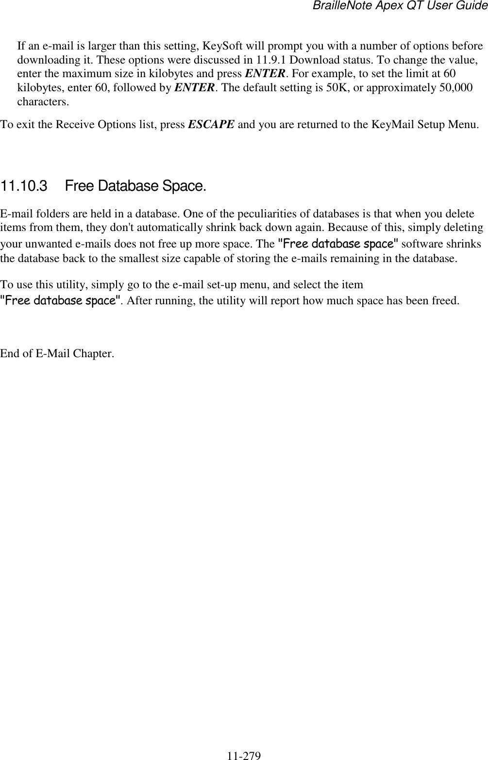 BrailleNote Apex QT User Guide  11-279   If an e-mail is larger than this setting, KeySoft will prompt you with a number of options before downloading it. These options were discussed in 11.9.1 Download status. To change the value, enter the maximum size in kilobytes and press ENTER. For example, to set the limit at 60 kilobytes, enter 60, followed by ENTER. The default setting is 50K, or approximately 50,000 characters. To exit the Receive Options list, press ESCAPE and you are returned to the KeyMail Setup Menu.   11.10.3  Free Database Space. E-mail folders are held in a database. One of the peculiarities of databases is that when you delete items from them, they don&apos;t automatically shrink back down again. Because of this, simply deleting your unwanted e-mails does not free up more space. The &quot;Free database space&quot; software shrinks the database back to the smallest size capable of storing the e-mails remaining in the database. To use this utility, simply go to the e-mail set-up menu, and select the item &quot;Free database space&quot;. After running, the utility will report how much space has been freed.  End of E-Mail Chapter.  